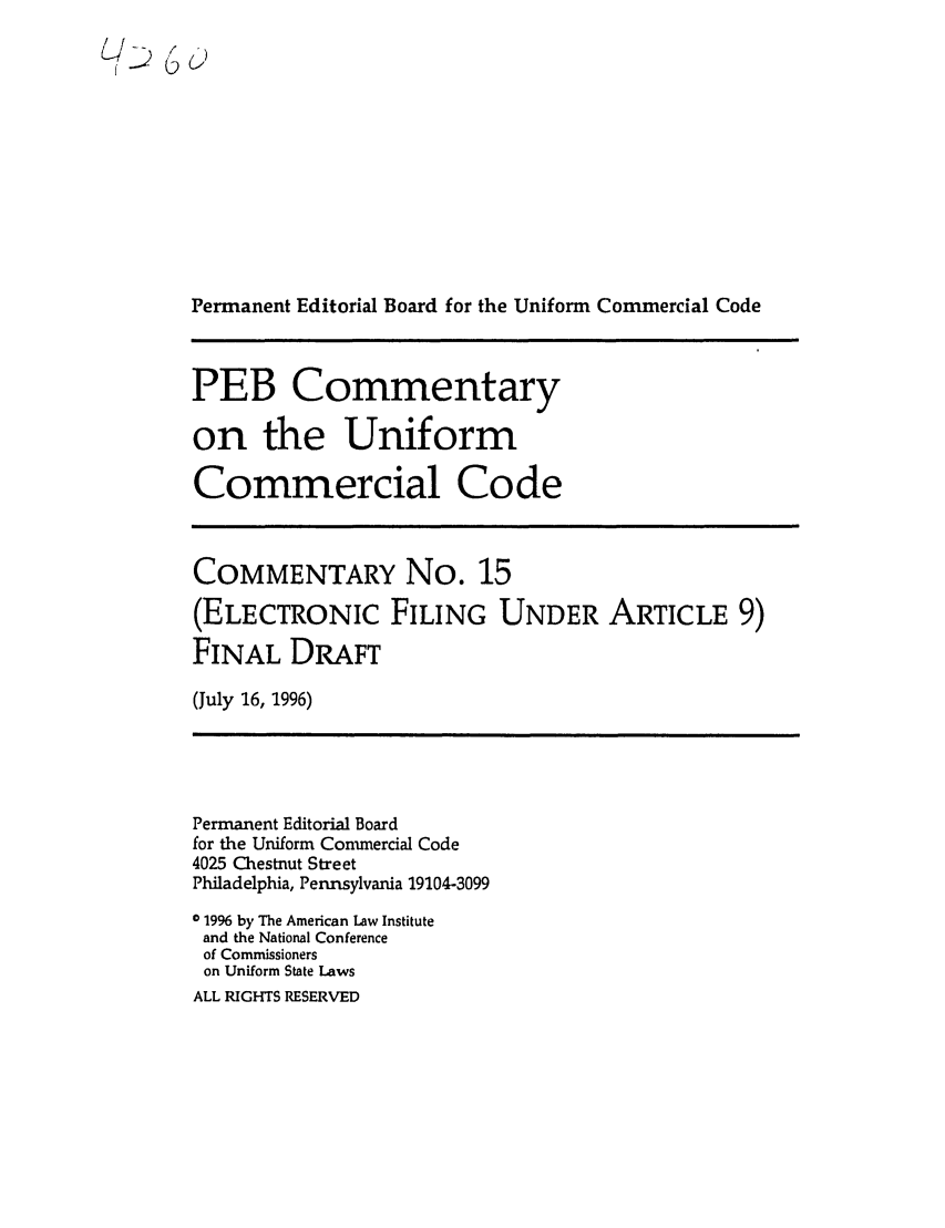 handle is hein.ali/alicc0333 and id is 1 raw text is: /Ll 66
Permanent Editorial Board for the Uniform Commercial Code
PEB Commentary
on the Uniform
Commercial Code
COMMENTARY No. 15
(ELECTRONIC FILING UNDER ARTICLE 9)
FINAL DRAFT
(July 16, 1996)

Permanent Editorial Board
for the Uniform Commercial Code
4025 Chestnut Street
Philadelphia, Pennsylvania 19104-3099
o 19% by The American Law Institute
and the National Conference
of Commissioners
on Uniform State Laws
ALL RIGHTS RESERVED



