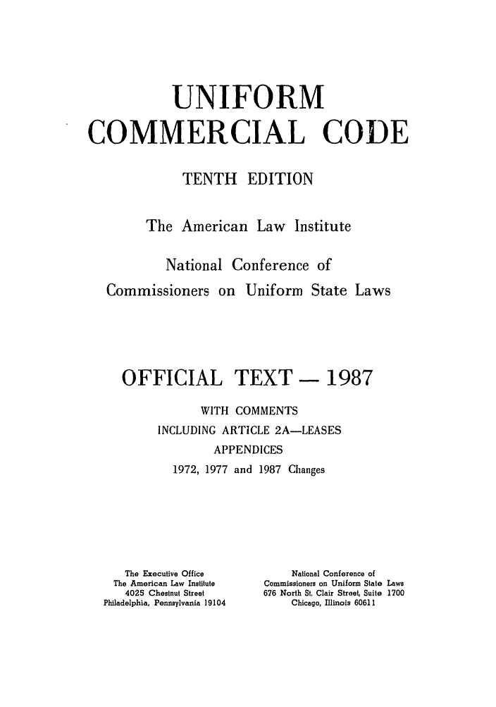 handle is hein.ali/alicc0334 and id is 1 raw text is: UNIFORM
COMMERCIAL CODE
TENTH EDITION
The American Law Institute
National Conference of
Commissioners on Uniform State Laws
OFFICIAL TEXT - 1987
WITH COMMENTS
INCLUDING ARTICLE 2A-LEASES
APPENDICES
1972, 1977 and 1987 Changes

The Executive Office
The American Law Institute
4025 Chestnut Street
Philadelphia, Pennsylvania 19104

National Conference of
Commissioners on Uniform State Laws
676 North St. Clair Street, Suite 1700
Chicago, Illinois 60611


