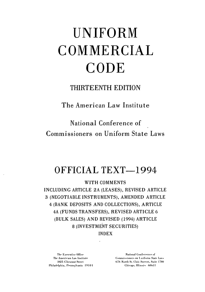 handle is hein.ali/alicc0337 and id is 1 raw text is: UNIFORM
COMMERCIAL
CODE
THIRTEENTH EDITION
The American Law Institute
National Conference of
Commissioners on Uniform State Laws
OFFICIAL TEXT-1994
WITH COMMENTS
INCLUDING ARTICLE 2A (LEASES), REVISED ARTICLE
3 (NEGOTIABLE INSTRUMENTS), AMENDED ARTICLE
4 (BANK DEPOSITS AND COLLECTIONS), ARTICLE
4A (FUNDS TRANSFERS), REVISED ARTICLE 6
(BULK SALES) AND REVISED (1994) ARTICLE
8 (INVESTMENT SECURITIES)
INDEX
ITIhe Exe,..ulie Offive  National {Conferenive 4
The Anierican La%  hnsiluhr  Ctommkionvbr% ,m  Lnifo rm  Slle' Lim%
1025  C:Il II|tut  Street  0-46  Nwrlh St. Claii SIr 'el, Sile  1700(
Phlihlelphll, I lhlna 1910  1  Chicago ,. Illinoi.,  60611l


