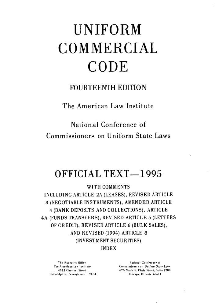 handle is hein.ali/alicc0338 and id is 1 raw text is: UNIFORM
COMMERCIAL
CODE
FOURTEENTH EDITION
The American Law Institute
National Conference of
Commissioners on Uniform State Laws
OFFICIAL TEXT-1995
WITH COMMENTS
INCLUDING ARTICLE 2A (LEASES), REVISED ARTICLE
3 (NEGOTIABLE INSTRUMENTS), AMENDED ARTICLE
4 (BANK DEPOSITS AND COLLECTIONS), ARTICLE
4A (FUNDS TRANSFERS), REVISED ARTICLE 5 (LETTERS
OF CREDIT), REVISED ARTICLE 6 (BULK SALES),
AND REVISED (1994) ARTICLE 8
(INVESTMENT SECURITIES)
INDEX
IThle Executive Office  National Con, (rinve, of
Tlh  Arneri('al Law  Insitlie  Comiksi oners on  Uniform  Salir I..%%
4025 Cheslut Stret  676 North St. Clair Street, Suite 1700
Phildelp hia,. henosylvania  19104  Chicago. Illinois  60611



