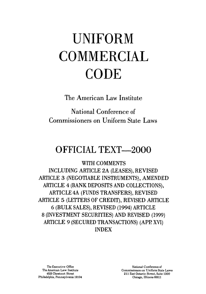 handle is hein.ali/alicc0340 and id is 1 raw text is: UNIFORM
COMMERCIAL
CODE
The American Law Institute
National Conference of
Commissioners on Uniform State Laws
OFFICIAL TEXT-2000
WITH COMMENTS
INCLUDING ARTICLE 2A (LEASES), REVISED
ARTICLE 3 (NEGOTIABLE INSTRUMENTS), AMENDED
ARTICLE 4 (BANK DEPOSITS AND COLLECTIONS),
ARTICLE 4A (FUNDS TRANSFERS), REVISED
ARTICLE 5 (LETTERS OF CREDIT), REVISED ARTICLE
6 (BULK SALES), REVISED (1994) ARTICLE
8 (INVESTMENT SECURITIES) AND REVISED (1999)
ARTICLE 9 (SECURED TRANSACTIONS) (APP XVI)
INDEX
The Executive Office       National Conference of
The American Law Institute  Commissioners on Uniform State Laws
4025 Chestnut Street     211 East Ontario Street, Suite 1300
Philadelphia, Pennsylvania 19104  Chicago, Illinois 60611


