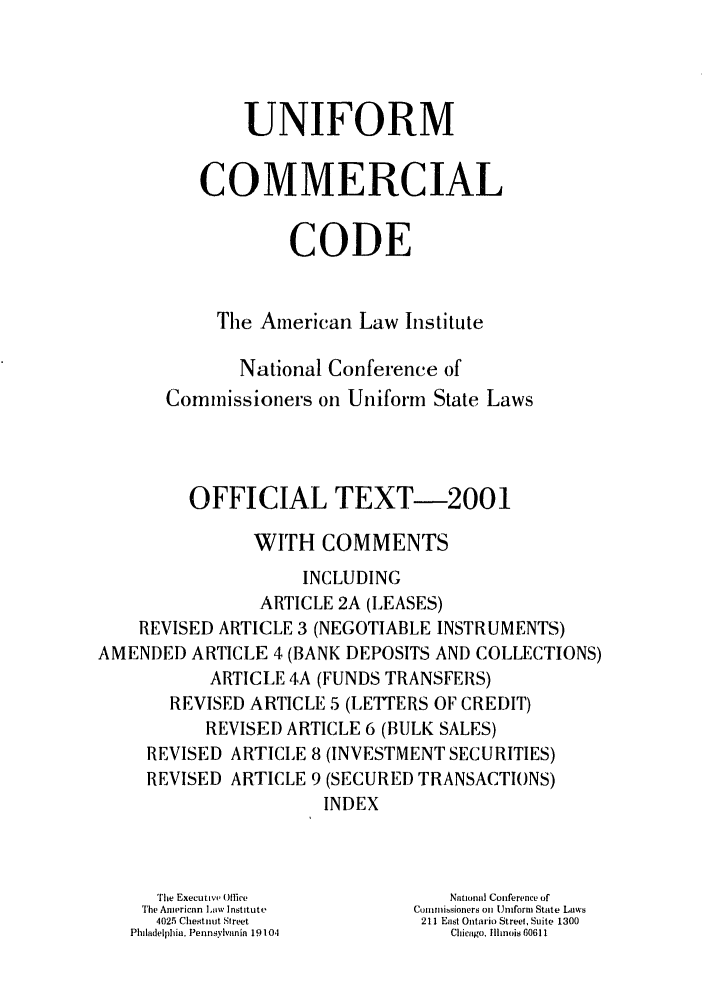 handle is hein.ali/alicc0341 and id is 1 raw text is: UNIFORM
COMMERCIAL
CODE
The American Law Institute
National Conference of
Commissioners on Uniform State Laws
OFFICIAL TEXT-2001
WITH COMMENTS
INCLUDING
ARTICLE 2A (LEASES)
REVISED ARTICLE 3 (NEGOTIABLE INSTRUMENTS)
AMENDED ARTICLE 4 (BANK DEPOSITS AND COLLECTIONS)
ARTICLE 4A (FUNDS TRANSFERS)
REVISED ARTICLE 5 (LETTERS OF CREDIT)
REVISED ARTICLE 6 (BULK SALES)
REVISED ARTICLE 8 (INVESTMENT SECURITIES)
REVISED ARTICLE 9 (SECURED TRANSACTIONS)
INDEX
The Executive Office      National Conference of
'he American Law Institute  Comtnissioners on Uniform State Laws
4025 Chestnut Street   211 East Ontario Street, Suite 1300
Philadelphia, Pennsylvania 19104  Chicago, Illinois 60611


