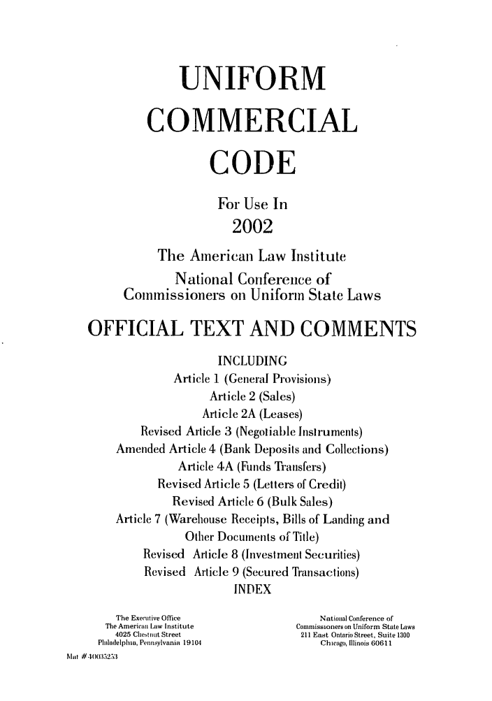 handle is hein.ali/alicc0342 and id is 1 raw text is: UNIFORM
COMMERCIAL
CODE
For Use In
2002
The American Law Institute
National Conference of
Commissioners on Uniform State Laws
OFFICIAL TEXT AND COMMENTS
INCLUDING
Article 1 (General Provisions)
Article 2 (Sales)
Article 2A (Leases)
Revised Article 3 (Negotiable Instruments)
Amended Article 4 (Bank Deposits and Collections)
Article 4A (Funds Transfers)
Revised Article 5 (Letters of Credit)
Revised Article 6 (Bulk Sales)
Article 7 (Warehouse Receipts, Bills of Landing and
Other Documents of Title)
Revised Article 8 (Investment Securities)
Revised Article 9 (Secured Transactions)
INDEX
The Executive Office              National Conference of
The American Law Institute      Commnissioners on Uniform State Laws
4025 Chestnut Street           211 East Ontario Street, Suite 1300
Philadelphia, Pennsylvania 19104     Chicago, Illinois 60611
Mot #40035253


