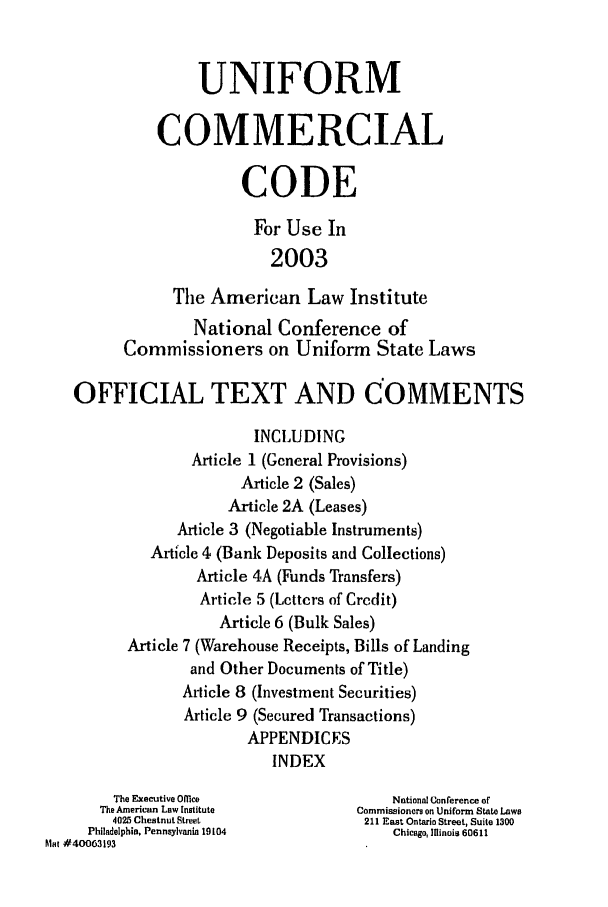 handle is hein.ali/alicc0343 and id is 1 raw text is: UNIFORM
COMMERCIAL
CODE
For Use In
2003
The American Law Institute
National Conference of
Commissioners on Uniform State Laws
OFFICIAL TEXT AND COMMENTS
INCLUDING
Article 1 (General Provisions)
Article 2 (Sales)
Article 2A (Leases)
Article 3 (Negotiable Instruments)
Article 4 (Bank Deposits and Collections)
Article 4A (Funds Transfers)
Article 5 (Lcttcrs of Crcdit)
Article 6 (Bulk Sales)
Article 7 (Warehouse Receipts, Bills of Landing
and Other Documents of Title)
Article 8 (Investment Securities)
Article 9 (Secured Transactions)
APPENDICES
INDEX
The Executive 0flM e               National Conference of
The American Law Institute      Commissioners on Uniform State Laws
4025 Chestnut Street           211 East Ontario Street, Suite 1300
Philadelphia, Pennsylvania 19104      Chicago, Illinois 60611
Mat #40063193


