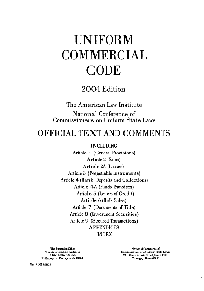 handle is hein.ali/alicc0344 and id is 1 raw text is: UNIFORM
COMMERCIAL
CODE
2004 Edition
The American Law Institute
National Conference of
Commissioners on Uniform State Laws
OFFICIAL TEXT AND COMMENTS
INCLUDING
Article 1 (General Provisions)
Article 2 (Sales)
Article 2A (Leases)
Article 3 (Negotiable Instruments)
Articlc 4 (Bank Deposits and Collections)
Article 4A (Funds Transfers)
Article 5 (Letters of Credit)
Article 6 (Bulk Sales)
Article 7 (Documents of Title)
Article 8 (Investment Securities)
Article 9 (Secured Transactions)
APPENDICES
INDEX
The Executive Office               National Conference of
The American Law Institute       Commissioners on Uniform State Laws
4025 Chestnut Street            211 East Ontario Street, Suite 1300
Philadelphia, Pennsylvania 19104       Chicago, Illinois 60811
Mat #40175803



