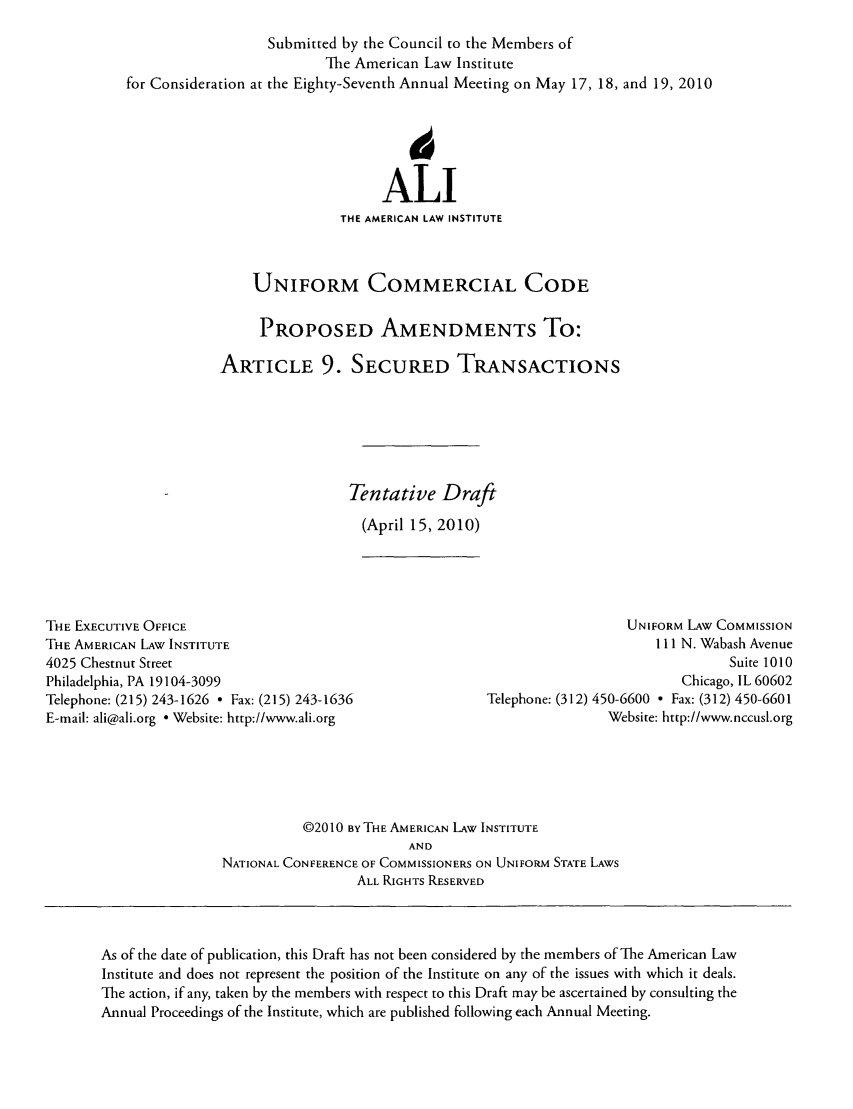 handle is hein.ali/alicc0350 and id is 1 raw text is: Submitted by the Council to the Members of
The American Law Institute
for Consideration at the Eighty-Seventh Annual Meeting on May 17, 18, and 19, 2010
ALl
THE AMERICAN LAW INSTITUTE
UNIFORM COMMERCIAL CODE
PROPOSED AMENDMENTS To:
ARTICLE 9. SECURED TRANSACTIONS
Tentative Draft
(April 15, 2010)

THE EXECUTIVE OFFICE
THE AMERICAN LAW INSTITUTE
4025 Chestnut Street
Philadelphia, PA 19104-3099
Telephone: (215) 243-1626  Fax: (215) 243-1636
E-mail: ali@ali.org - Website: http://www.ali.org

UNIFORM LAw COMMISSION
111 N. Wabash Avenue
Suite 1010
Chicago, IL 60602
Telephone: (312) 450-6600  Fax: (312) 450-6601
Website: http://www.nccusl.org

©2010 BYTHE AMERICAN LAW INSTITUTE
AND
NATIONAL CONFERENCE OF COMMISSIONERS ON UNIFORM STATE LAWS
ALL RIGHTS RESERVED

As of the date of publication, this Draft has not been considered by the members of The American Law
Institute and does not represent the position of the Institute on any of the issues with which it deals.
The action, if any, taken by the members with respect to this Draft may be ascertained by consulting the
Annual Proceedings of the Institute, which are published following each Annual Meeting.


