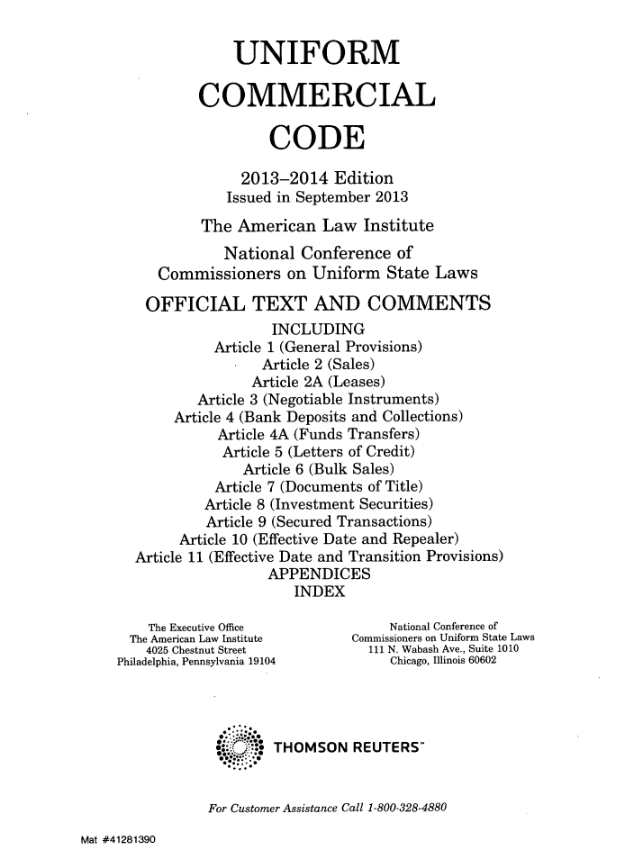 handle is hein.ali/alicc0352 and id is 1 raw text is: UNIFORM
COMMERCIAL
CODE
2013-2014 Edition
Issued in September 2013
The American Law Institute
National Conference of
Commissioners on Uniform State Laws
OFFICIAL TEXT AND COMMENTS
INCLUDING
Article 1 (General Provisions)
Article 2 (Sales)
Article 2A (Leases)
Article 3 (Negotiable Instruments)
Article 4 (Bank Deposits and Collections)
Article 4A (Funds Transfers)
Article 5 (Letters of Credit)
Article 6 (Bulk Sales)
Article 7 (Documents of Title)
Article 8 (Investment Securities)
Article 9 (Secured Transactions)
Article 10 (Effective Date and Repealer)
Article 11 (Effective Date and Transition Provisions)
APPENDICES
INDEX
The Executive Office              National Conference of
The American Law Institute     Commissioners on Uniform State Laws
4025 Chestnut Street           111 N. Wabash Ave., Suite 1010
Philadelphia, Pennsylvania 19104       Chicago, Illinois 60602
THOMSON REUTERS'
For Customer Assistance Call 1-800-328-4880

Mat #41281390


