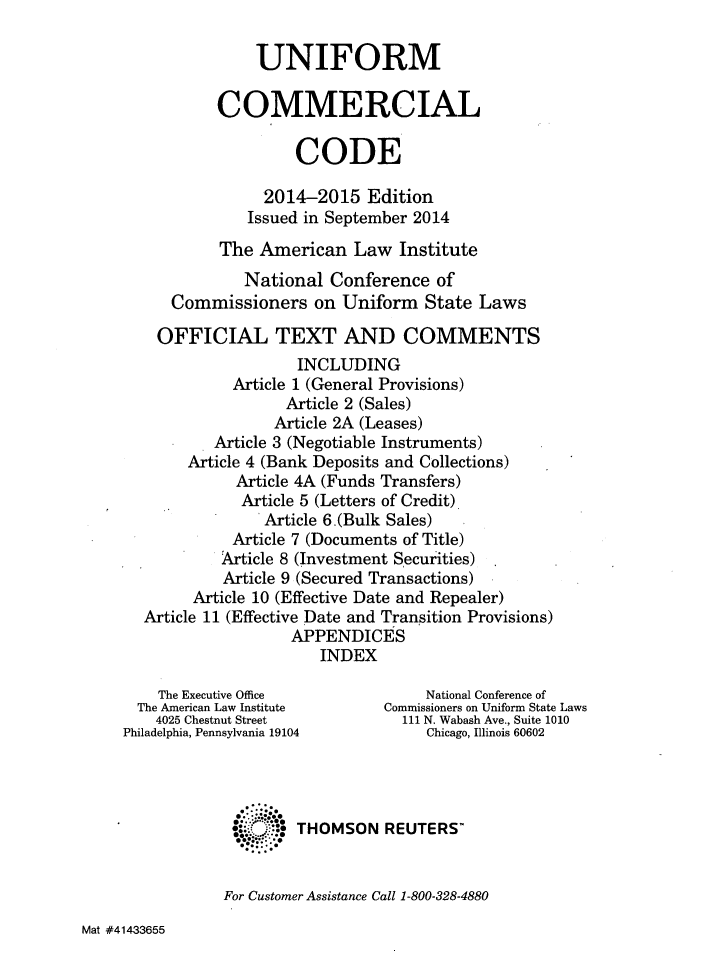 handle is hein.ali/alicc0353 and id is 1 raw text is: UNIFORM
COMMERCIAL
CODE
2014-2015 Edition
Issued in September 2014
The American Law Institute
National Conference of
Commissioners on Uniform State Laws
OFFICIAL TEXT AND COMMENTS
INCLUDING
Article 1 (General Provisions)
Article 2 (Sales)
Article 2A (Leases)
Article 3 (Negotiable Instruments)
Article 4 (Bank Deposits and Collections)
Article 4A (Funds Transfers)
Article 5 (Letters of Credit)
Article 6.(Bulk Sales)
Article 7 (Documents of Title)
Article 8 (Investment Securities)
Article 9 (Secured Transactions)
Article 10 (Effective Date and Repealer)
Article 11 (Effective Date and Transition Provisions)
APPENDICES
INDEX
The Executive Office              National Conference of
The American Law Institute     Commissioners on Uniform State Laws
4025 Chestnut Street           111 N. Wabash Ave., Suite 1010
Philadelphia, Pennsylvania 19104       Chicago, Illinois 60602
:..* THOMSON REUTERS'
For Customer Assistance Call 1-800-328-4880

Mat #41433655


