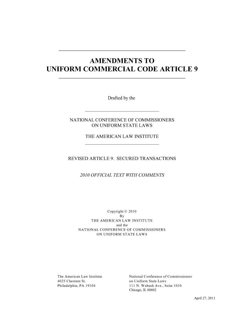 handle is hein.ali/alicc0354 and id is 1 raw text is: 












                AMENDMENTS TO

UNIFORM COMMERCIAL CODE ARTICLE 9


               Drafted by the




 NATIONAL CONFERENCE OF COMMISSIONERS
         ON UNIFORM STATE LAWS

       THE AMERICAN LAW INSTITUTE




REVISED ARTICLE 9. SECURED TRANSACTIONS



     2010 OFFICIAL TEXT WITH COMMENTS







               Copyright © 2010
                    By
         THE AMERICAN LAW INSTITUTE
                  and the
    NATIONAL CONFERENCE OF COMMISSIONERS
           ON UNIFORM STATE LAWS


The American Law Institute
4025 Chestnut St.
Philadelphia, PA 19104


National Conference of Commissioners
on Uniform State Laws
111 N. Wabash Ave., Suite 1010
Chicago, IL 60602


April 27, 2011


