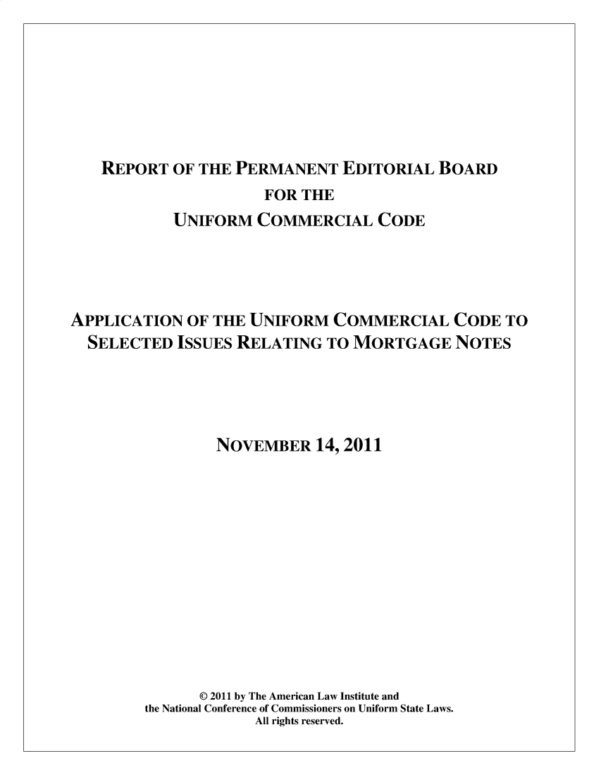 handle is hein.ali/alicc0372 and id is 1 raw text is: 






   REPORT   OF THE PERMANENT   EDITORIAL  BOARD
                      FOR THE
            UNIFORM  COMMERCIAL CODE




APPLICATION  OF THE UNIFORM   COMMERCIAL CODE TO
  SELECTED  ISSUES RELATING  TO MORTGAGE NOTES




                 NOVEMBER   14, 2011












               © 2011 by The American Law Institute and
        the National Conference of Commissioners on Uniform State Laws.
                     All rights reserved.



