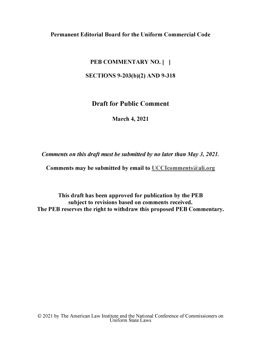 handle is hein.ali/alicc0374 and id is 1 raw text is: 




Permanent Editorial Board for the Uniform Commercial Code


                  PEB  COMMENTARY NO.[ ]

                  SECTIONS 9-203(b)(2) AND 9-318



                  Draft  for Public Comment

                          March 4, 2021





  Comments on this draft must be submitted by no later than May 3, 2021.

  Comments   may be submitted by email to UCCIcommentsAali.or



       This draft has been approved for publication by the PEB
           subject to revisions based on comments received.
The PEB reserves the right to withdraw this proposed PEB Commentary.


© 2021 by The American Law Institute and the National Conference of Commissioners on
                        Uniform State Laws


