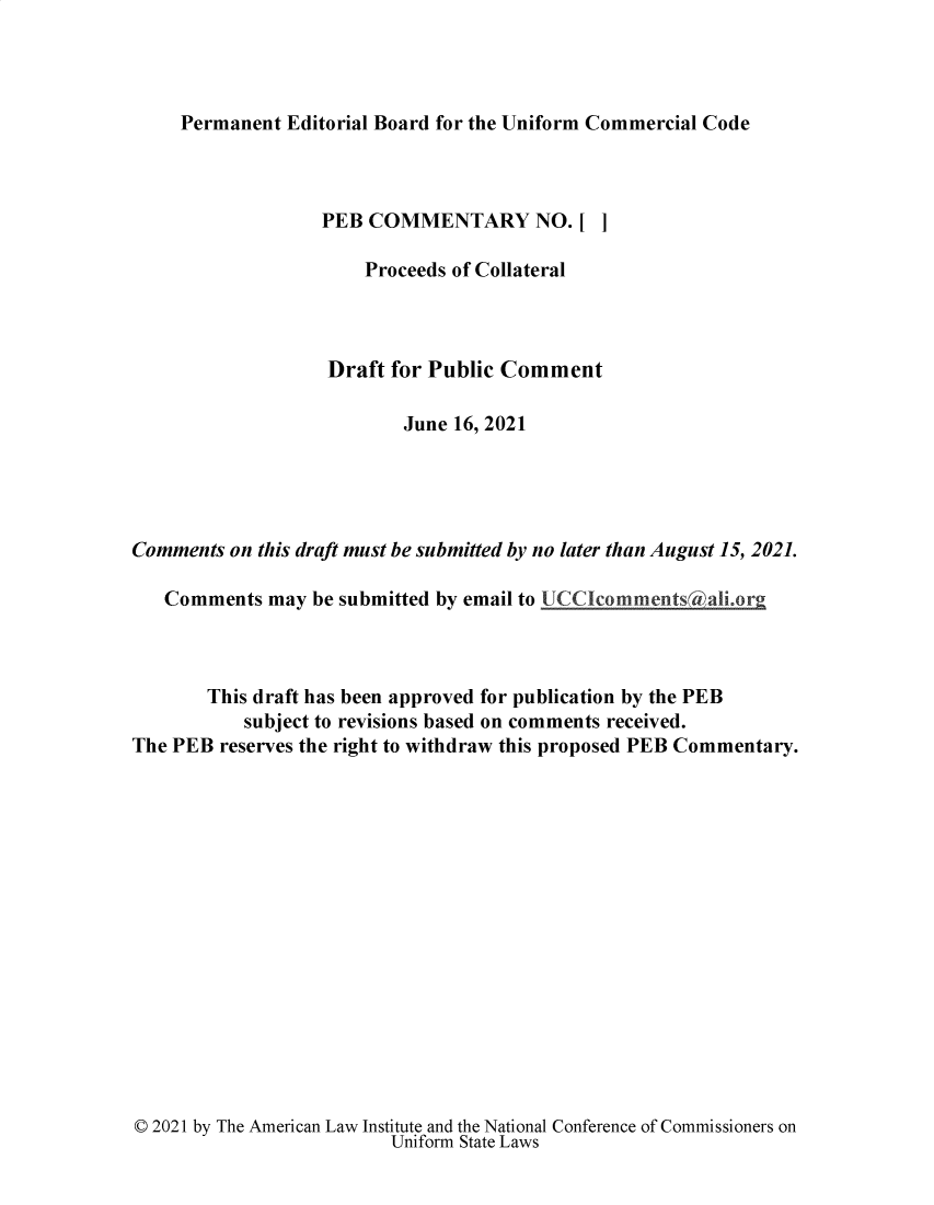 handle is hein.ali/alicc0376 and id is 1 raw text is: 




Permanent Editorial Board for the Uniform Commercial Code


                  PEB  COMMENTARY NO.[ ]

                      Proceeds of Collateral



                   Draft for Public Comment

                          June 16, 2021





Comments on this draft must be submitted by no later than August 15, 2021.

   Comments  may be submitted by email to UCCIcommentsAali.or



       This draft has been approved for publication by the PEB
           subject to revisions based on comments received.
The PEB reserves the right to withdraw this proposed PEB Commentary.


© 2021 by The American Law Institute and the National Conference of Commissioners on
                         Uniform State Laws


