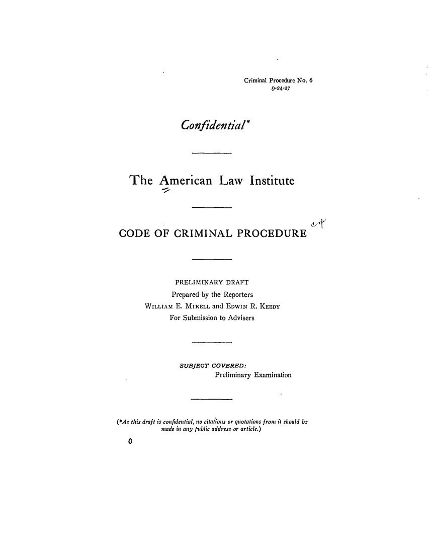 handle is hein.ali/aliccpro0012 and id is 1 raw text is: Criminal Procedure No. 6
9-24-27
Confidential*
The American Law Institute
CODE OF CRIMINAL PROCEDURE
PRELIMINARY DRAFT
Prepared by the Reporters
WILLIAM E. MIKELL and EDWIN R. KEEDY
For Submission to Advisers
SUBJECT COVERED:
Preliminary Examination
(*As this draft is confidential, no citations or quotations from it should bg
made in any public address or article.)
0


