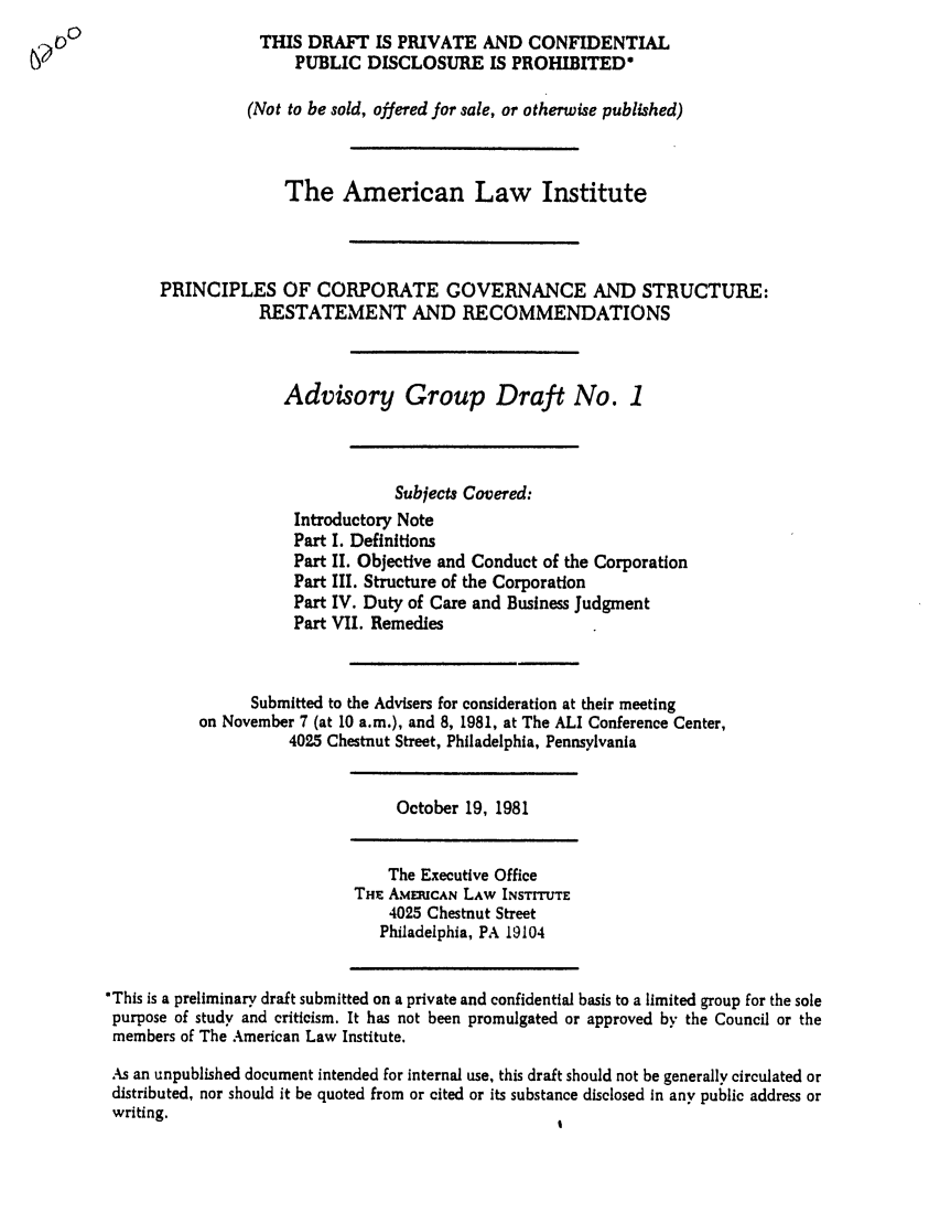 handle is hein.ali/alicgv0012 and id is 1 raw text is: THIS DRAFT IS PRIVATE AND CONFIDENTIAL
PUBLIC DISCLOSURE IS PROHIBITED*
(Not to be sold, offered for sale, or otherwise published)
The American Law Institute
PRINCIPLES OF CORPORATE GOVERNANCE AND STRUCTURE:
RESTATEMENT AND RECOMMENDATIONS
Advisory Group Draft No. 1
Subjects Covered:
Introductory Note
Part I. Definitions
Part II. Objective and Conduct of the Corporation
Part III. Structure of the Corporation
Part IV. Duty of Care and Business Judgment
Part VII. Remedies
Submitted to the Advisers for consideration at their meeting
on November 7 (at 10 a.m.), and 8, 1981, at The ALI Conference Center,
4025 Chestnut Street, Philadelphia, Pennsylvania
October 19, 1981
The Executive Office
THwE AMERICAN LAW INSTITUTE
4025 Chestnut Street
Philadelphia, PA 19104
*This is a preliminary draft submitted on a private and confidential basis to a limited group for the sole
purpose of study and criticism. It has not been promulgated or approved by the Council or the
members of The American Law Institute.
As an unpublished document intended for internal use, this draft should not be generally circulated or
distributed, nor should it be quoted from or cited or its substance disclosed in any public address or
writing.


