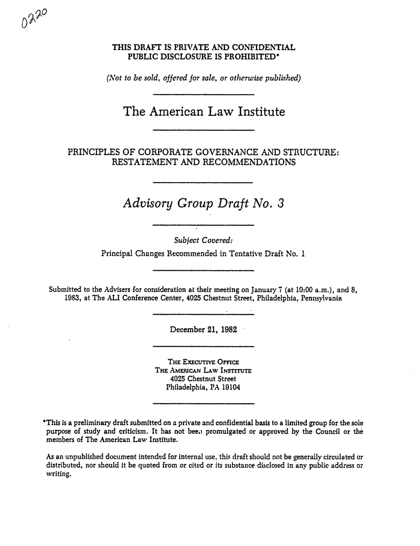 handle is hein.ali/alicgv0014 and id is 1 raw text is: THIS DRAFT IS PRIVATE AND CONFIDENTIAL
PUBLIC DISCLOSURE IS PROHIBITED*
(Not to be sold, offered for sale, or otherwise published)
The American Law Institute
PRINCIPLES OF CORPORATE GOVERNANCE AND STRUCTURE:
RESTATEMENT AND RECOMMENDATIONS
Advisory Group Draft No. 3
Subject Covered:
Principal Changes Recommended in Tentative Draft No. 1
Submitted to the Advisers for consideration at their meeting on January 7 (at 10:00 a.m.), and 8,
1983, at The ALI Conference Center, 4025 Chestnut Street, Philadelphia, Pennsylvania

December 21, 1982

THE ExEcuTivE OmcE
THE AMERICAN LAW INSTrTE
4025 Chestnut Street
Philadelphia, PA 19104

*This is a preliminary draft submitted on a private and confidential basis to a limited group for the sole
purpose of study and criticism. It has not beeit promulgated or approved by the Council or the
members of The American Law Institute.
As an unpublished document intended for internal use, this draft should not be generally circulated or
distributed, nor should it be quoted from or cited or its substance disclosed in any public address or
writing.


