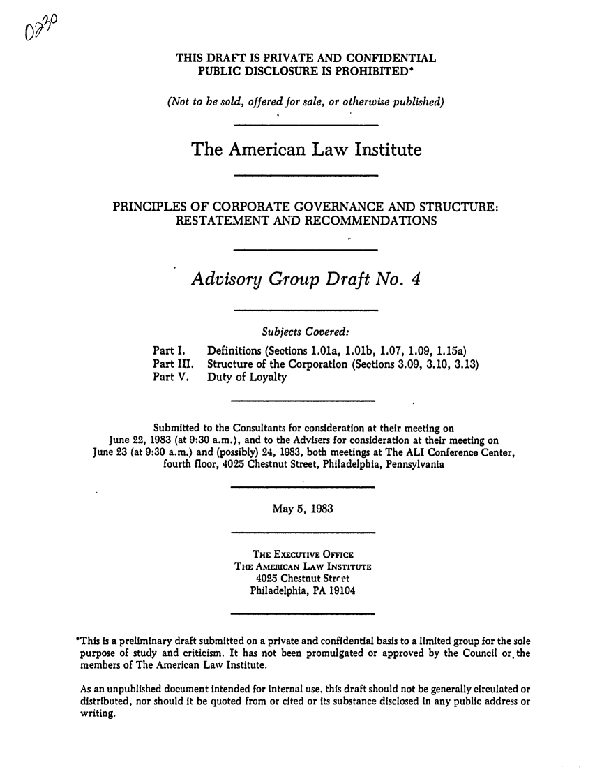 handle is hein.ali/alicgv0015 and id is 1 raw text is: THIS DRAFT IS PRIVATE AND CONFIDENTIAL
PUBLIC DISCLOSURE IS PROHIBITED*
(Not to be sold, offered for sale, or otherwise published)
The American Law Institute
PRINCIPLES OF CORPORATE GOVERNANCE AND STRUCTURE:
RESTATEMENT AND RECOMMENDATIONS
Advisory Group Draft No. 4
Subjects Covered:
Part I.   Definitions (Sections 1.01a, 1.01b, 1.07, 1.09, 1.15a)
Part III.  Structure of the Corporation (Sections 3.09, 3.10, 3.13)
Part V.   Duty of Loyalty
Submitted to the Consultants for consideration at their meeting on
June 22, 1983 (at 9:30 a.m.), and to the Advisers for consideration at their meeting on
June 23 (at 9:30 a.m.) and (possibly) 24, 1983, both meetings at The ALI Conference Center,
fourth floor, 4025 Chestnut Street, Philadelphia, Pennsylvania
May 5, 1983
THE ExEctIvE OFFICE
THE AMERICAN LAW INSTITUTE
4025 Chestnut Strret
Philadelphia, PA 19104
*This is a preliminary draft submitted on a private and confidential basis to a limited group for the sole
purpose of study and criticism. It has not been promulgated or approved by the Council or. the
members of The American Law Institute.
As an unpublished document Intended for internal use, this draft should not be generally circulated or
distributed, nor should it be quoted from or cited or its substance disclosed in any public address or
writing.


