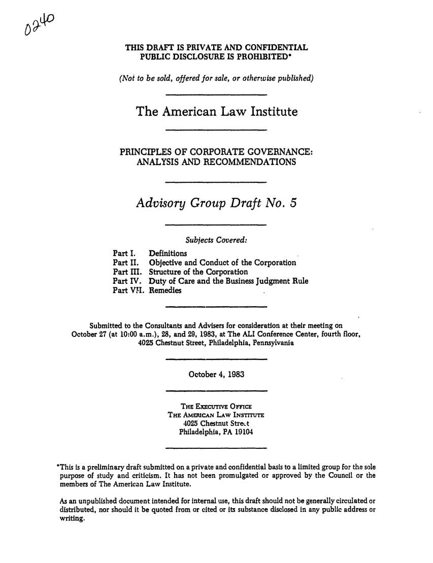 handle is hein.ali/alicgv0016 and id is 1 raw text is: THIS DRAFT IS PRIVATE AND CONFIDENTIAL
PUBLIC DISCLOSURE IS PROH1BITED*
(Not to be sold, offered for sale, or otherwise published)
The American Law Institute
PRINCIPLES OF CORPORATE GOVERNANCE:
ANALYSIS AND RECOMMENDATIONS
Advisory Group Draft No. 5
Subjects Covered:
Part I.   Definitions
Part II.  Objective and Conduct of the Corporation
Part I. Structure of the Corporation
Part IV. Duty of Care and the Business Judgment Rule
Part VI. Remedies
Submitted to the Consultants and Advisers for consideration at their meeting on
October 27 (at 10:00 a.m.), 28, and 29, 1983, at The ALI Conference Center, fourth floor,
4025 Chestnut Street, Philadelphia, Pennsylvania
October 4, 1983
THE ExECUTrvE OFcE
THE AMEuCAN LAW INsrrrum
4025 Chestnut Stre%.-t
Philadelphia, PA 19104
*This is a preliminary draft submitted on a private and confidential basis to a limited group for the sole
purpose of study and criticism. It has not been promulgated or approved by the Council or the
members of The American Law Institute.
As an unpublished document intended for internal use, this draft should not be generally circulated or
distributed, nor should it be quoted from or cited or Its substance disclosed in any public address or
writing.


