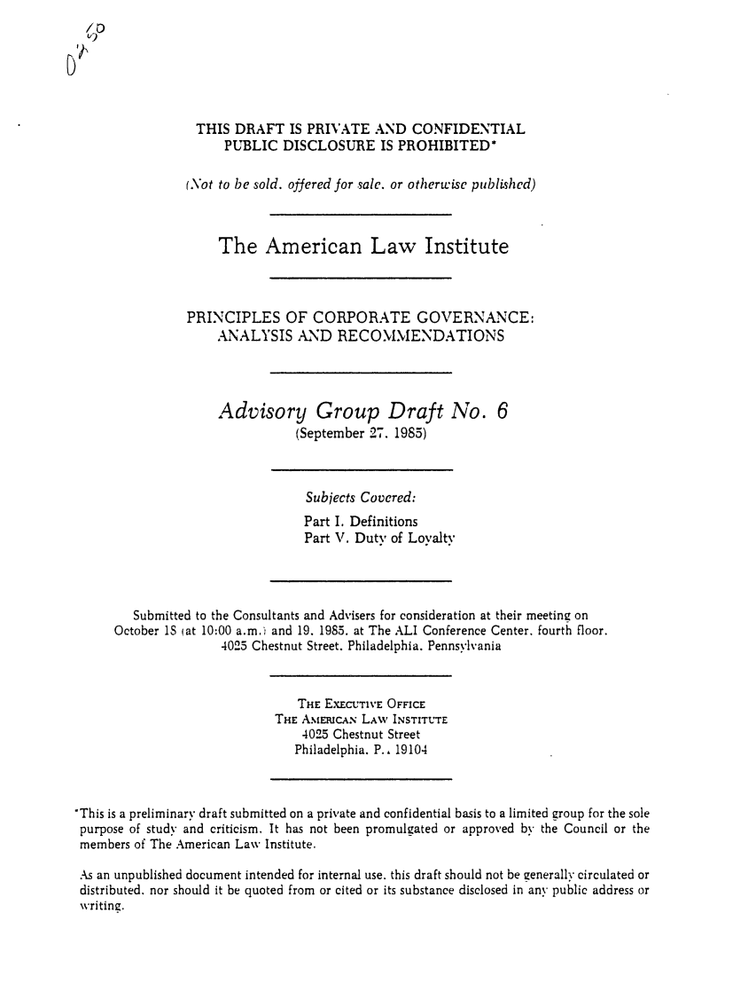handle is hein.ali/alicgv0018 and id is 1 raw text is: /D

THIS DRAFT IS PRIVATE AND CONFIDENTIAL
PUBLIC DISCLOSURE IS PROHIBITED*
(.\ot to be sold. offered for sale. or otherwise published)
The American Law Institute
PRINCIPLES OF CORPORATE GOVERNANCE:
ANALYSIS AND RECOMMENDATIONS
Advisory Group Draft No. 6
(September 27. 1985)

Subjects Covered:
Part I. Definitions
Part V. Duty of Loyalty

Submitted to the Consultants and Advisers for consideration at their meeting on
October IS (at 10:00 a.m.i and 19. 1985. at The ALI Conference Center. fourth floor.
4025 Chestnut Street. Philadelphia. Pennsylvania

THE EXECUTIVE OFFICE
THE AMERICAN LAW INSTITUTE
4025 Chestnut Street
Philadelphia. P.. 19104

'This is a preliminary draft submitted on a private and confidential basis to a limited group for the sole
purpose of study and criticism. It has not been promulgated or approved by the Council or the
members of The American Law Institute.
As an unpublished document intended for internal use. this draft should not be generally circulated or
distributed, nor should it be quoted from or cited or its substance disclosed in any public address or
writing.


