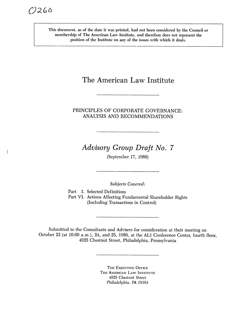handle is hein.ali/alicgv0019 and id is 1 raw text is: This document. as of the date it was printed, had not been considered by the Council or
membership of The American Law Institute, and therefore does not represent the
position of the Institute on any of the issues with which it deals.

The American Law Institute
PRINCIPLES OF CORPORATE GOVERNANCE:
ANALYSIS AND RECOMMENDATIONS
Advisory Group Draft No. 7
(September 17, 1986)

Subjects Covered:
Part I. Selected Definitions
Part VI. Actions Affecting Fundamental Shareholder Rights
(Including Transactions in Control)
Submitted to the Consultants and Advisers for consideration at their meeting on
October 23 (at 10:00 a.m.), 24, and 25, 1986, at the ALl Conference Center, fourth floor,
4025 Chestnut Street, Philadelphia, Pennsylvania

TIm EXECUTIVE OFFICE
THiE AMFIUCAN LAW INSTITUTE
4025 Chestnut Street
Philadelphia, PA 19104


