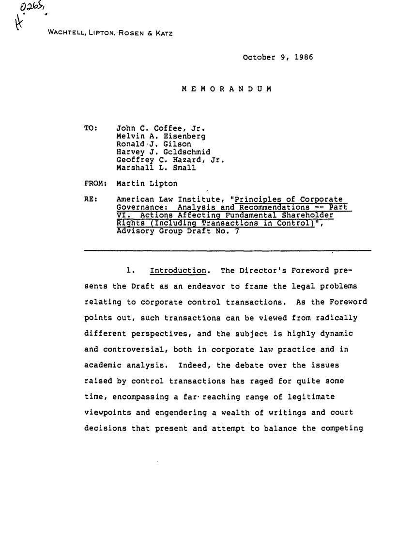 handle is hein.ali/alicgv0020 and id is 1 raw text is: WACHTELL, LIPTON, ROSEN & KATZ
October 9, 1986
MEMORANDUM
TO:    John C. Coffee, Jr.
Melvin A. Eisenberg
Ronald.J. Gilson
Harvey J. Gcldschmid
Geoffrey C. Hazard, Jr.
Marshall L. Small
FROM: Martin Lipton
RE:    American Law Institute, Principles of Corporate
Governance: Analysis and Recommendations -- Part
VI. Actions Affecting Fundamental Shareholder
Rights (Including Transactions in Control),
Advisory Group Draft No. 7
1.   Introduction. The Director's Foreword pre-
sents the Draft as an endeavor to frame the legal problems
relating to corporate control transactions. As the Foreword
points out, such transactions can be viewed from radically
different perspectives, and the subject is highly dynamic
and controversial, both in corporate lavy practice and in
academic analysis. Indeed, the debate over the issues
raised by control transactions has raged for quite some
time, encompassing a far- reaching range of legitimate
viewpoints and engendering a wealth of writings and court
decisions that present and attempt to balance the competing


