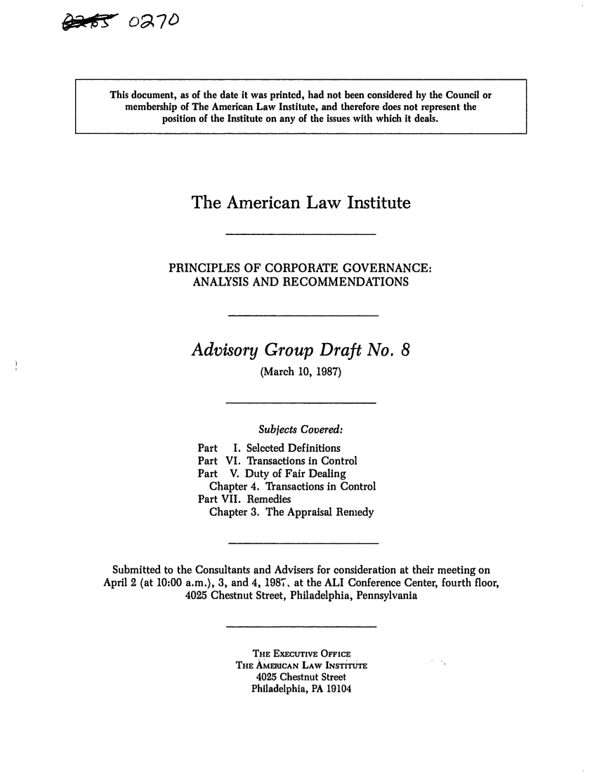 handle is hein.ali/alicgv0021 and id is 1 raw text is: A-N-off7'W

This document, as of the date it was printed, had not been considered by the Council or
membership of The American Law Institute, and therefore does not represent the
position of the Institute on any of the issues with which it deals.

The American Law Institute
PRINCIPLES OF CORPORATE GOVERNANCE:
ANALYSIS AND RECOMMENDATIONS
Advisory Group Draft No. 8
(March 10, 1987)

Subjects Covered:
Part   I. Selected Definitions
Part VI. Transactions in Control
Part V. Duty of Fair Dealing
Chapter 4. Transactions in Control
Part VII. Remedies
Chapter 3. The Appraisal Remedy
Submitted to the Consultants and Advisers for consideration at their meeting on
April 2 (at 10:00 a.m.), 3, and 4, 1987, at the ALI Conference Center, fourth floor,
4025 Chestnut Street, Philadelphia, Pennsylvania

THE EXECUTIVE OFFICE
THE AMERICAN LAW INSTITUTE
4025 Chestnut Street
Philadelphia, PA 19104


