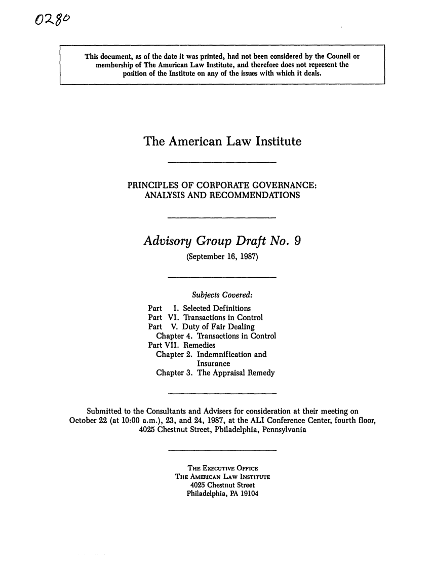 handle is hein.ali/alicgv0022 and id is 1 raw text is: 0O82

This document, as of the date it was printed, had not been considered by the Council or
membership of The American Law Institute, and therefore does not represent the
position of the Institute on any of the issues with which it deals.

The American Law Institute
PRINCIPLES OF CORPORATE GOVERNANCE:
ANALYSIS AND RECOMMENDATIONS
Advisory Group Draft No. 9
(September 16, 1987)

Subjects Covered:
Part  I. Selected Definitions
Part VI. Transactions in Control
Part V. Duty of Fair Dealing
Chapter 4. Transactions in Control
Part VII. Remedies
Chapter 2. Indemnification and
Insurance
Chapter 3. The Appraisal Remedy
Submitted to the Consultants and Advisers for consideration at their meeting on
October 22 (at 10:00 a.m.), 23, and 24, 1987, at the ALI Conference Center, fourth floor,
4025 Chestnut Street, Philadelphia, Pennsylvania

THE EXECUTIVE OFFICE
THE AMERICAN LAW INSTITUTE
4025 Chestnut Street
Philadelphia, PA 19104


