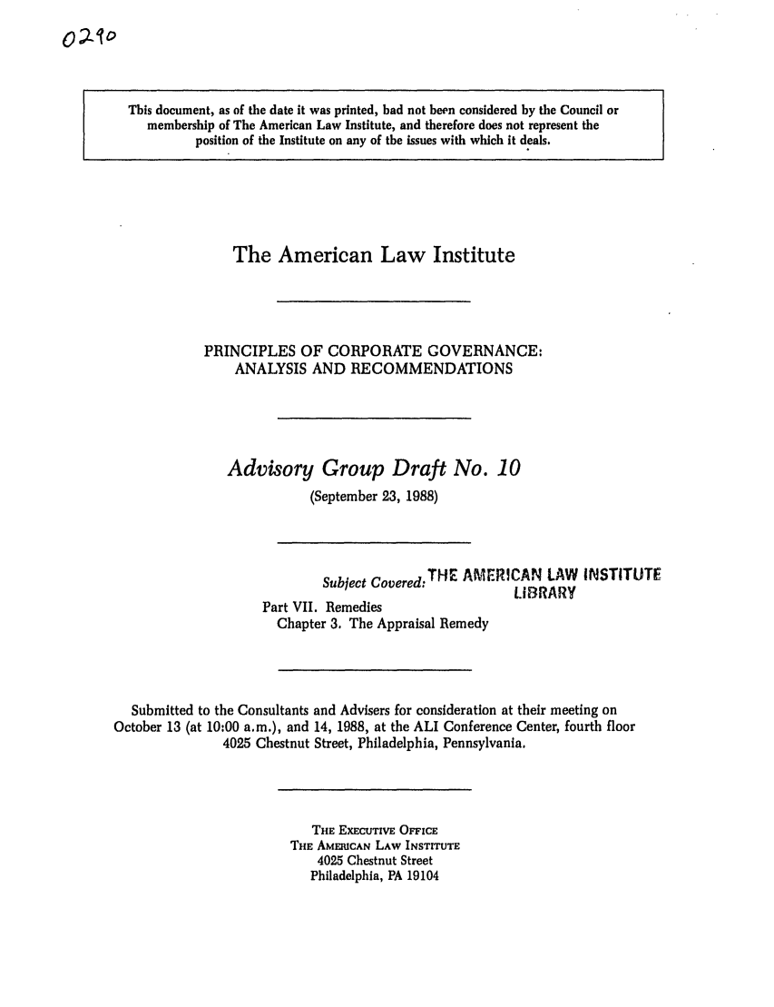 handle is hein.ali/alicgv0023 and id is 1 raw text is: This document, as of the date it was printed, had not been considered by the Council or
membership of The American Law Institute, and therefore does not represent the
position of the Institute on any of the issues with which it deals.

The American Law Institute
PRINCIPLES OF CORPORATE GOVERNANCE:
ANALYSIS AND RECOMMENDATIONS
Advisory Group Draft No. 10
(September 23, 1988)

Subject Covered:THE AMERICAN LAW INSTITUTE
LIBRARY
Part VII. Remedies
Chapter 3. The Appraisal Remedy
Submitted to the Consultants and Advisers for consideration at their meeting on
October 13 (at 10:00 a.m.), and 14, 1988, at the ALI Conference Center, fourth floor
4025 Chestnut Street, Philadelphia, Pennsylvania.

THE EXECUTIVE OFFICE
THE AMERICAN LAW INSTITUTE
4025 Chestnut Street
Philadelphia, PA 19104


