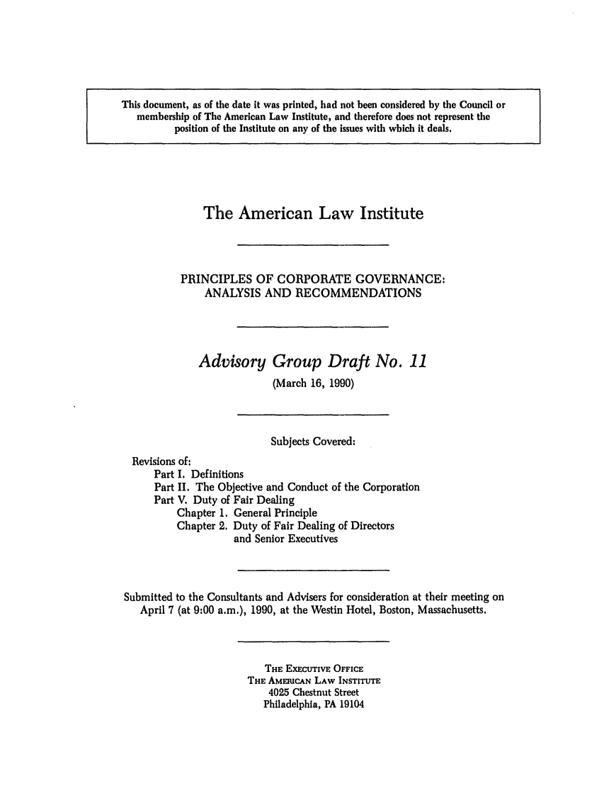 handle is hein.ali/alicgv0024 and id is 1 raw text is: This document, as of the date it was printed, had not been considered by the Council or
membership of The American Law Institute, and therefore does not represent the
position of the Institute on any of the issues with which it deals.

The American Law Institute
PRINCIPLES OF CORPORATE GOVERNANCE:
ANALYSIS AND RECOMMENDATIONS
Advisory Group Draft No. 11
(March 16, 1990)

Subjects Covered:
Revisions of:
Part I. Definitions
Part II. The Objective and Conduct of the Corporation
Part V. Duty of Fair Dealing
Chapter 1. General Principle
Chapter 2. Duty of Fair Dealing of Directors
and Senior Executives
Submitted to the Consultants and Advisers for consideration at their meeting on
April 7 (at 9:00 a.m.), 1990, at the Westin Hotel, Boston, Massachusetts.

THE EXECUTIVE OFFICE
THE AMERICAN LAW INSTITUTE
4025 Chestnut Street
Philadelphia, PA 19104


