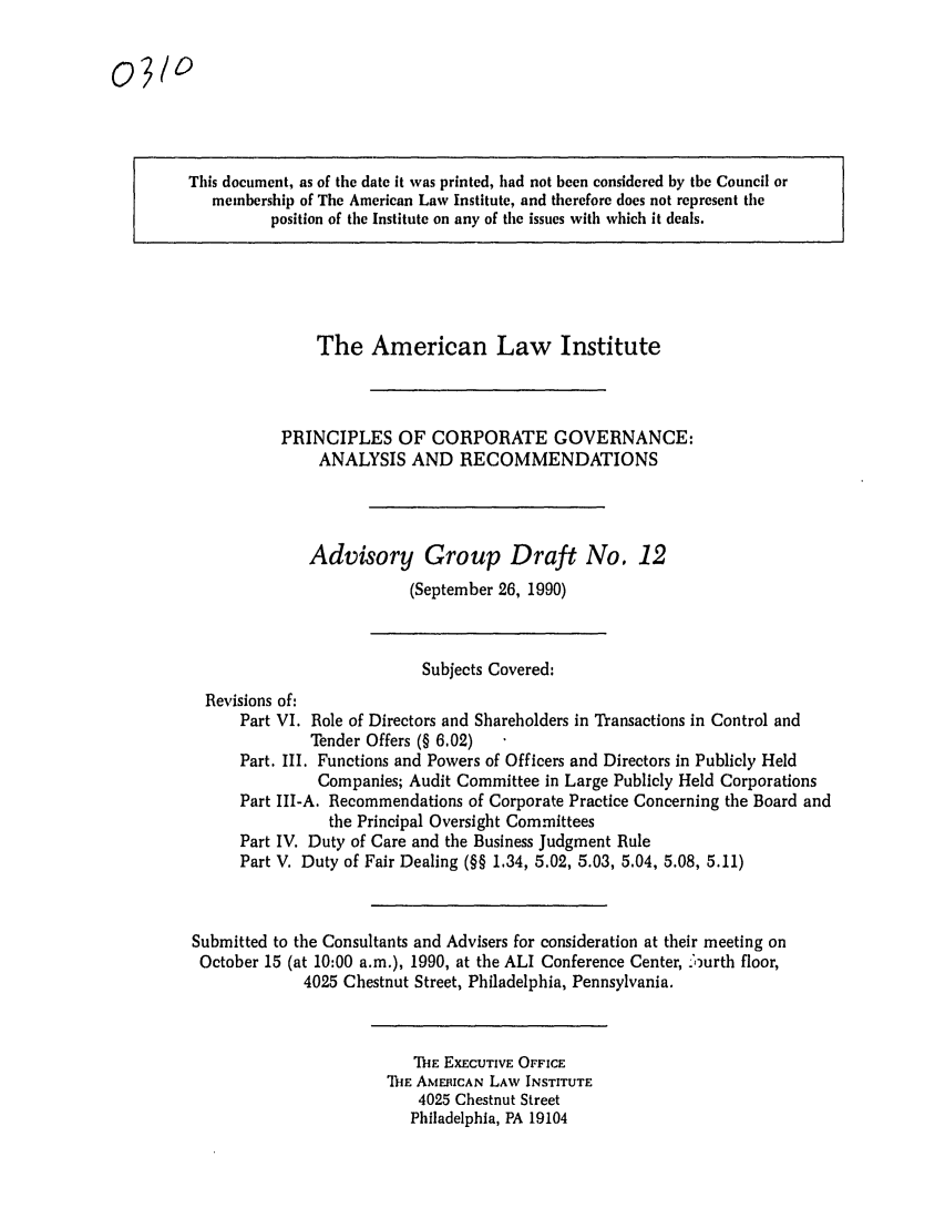 handle is hein.ali/alicgv0025 and id is 1 raw text is: This document, as of the date it was printed, had not been considered by the Council or
membership of The American Law Institute, and therefore does not represent the
position of the Institute on any of the issues with which it deals.

The American Law Institute
PRINCIPLES OF CORPORATE GOVERNANCE:
ANALYSIS AND RECOMMENDATIONS
Advisory Group Draft No. 12
(September 26, 1990)

Subjects Covered:
Revisions of:
Part VI. Role of Directors and Shareholders in Transactions in Control and
Tender Offers (§ 6.02)
Part. III. Functions and Powers of Officers and Directors in Publicly Held
Companies; Audit Committee in Large Publicly Held Corporations
Part III-A. Recommendations of Corporate Practice Concerning the Board and
the Principal Oversight Committees
Part IV. Duty of Care and the Business Judgment Rule
Part V. Duty of Fair Dealing (§§ 1.34, 5.02, 5.03, 5.04, 5.08, 5.11)
Submitted to the Consultants and Advisers for consideration at their meeting on
October 15 (at 10:00 a.m.), 1990, at the ALI Conference Center, .:ourth floor,
4025 Chestnut Street, Philadelphia, Pennsylvania.

TIE EXECUTIVE OFFICE
THE AMERICAN LAW INSTITUTE
4025 Chestnut Street
Philadelphia, PA 19104

0310


