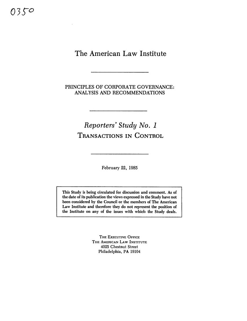 handle is hein.ali/alicgv0026 and id is 1 raw text is: 35-o

The American Law Institute
PRINCIPLES OF CORPORATE GOVERNANCE:
ANALYSIS AND RECOMMENDATIONS
Reporters' Study No. 1
TRANSACTIONS IN CONTROL

February 22, 1985

THE EXECUTIVE OFFICE
THE AMERICAN LAW INSTITUTE
4025 Chestnut Street
Philadelphia, PA 19104

This Study is being circulated for discussion and comment. As of
the date of its publication the views expressed in the Study have not
been considered by the Council or the members of The American
Law Institute and therefore they do not represent the position of
the Institute on any of the issues with which the Study deals.


