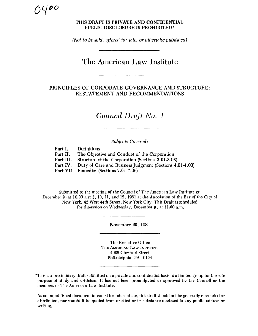 handle is hein.ali/alicgv0028 and id is 1 raw text is: THIS DRAFT IS PRIVATE AND CONFIDENTIAL
PUBLIC DISCLOSURE IS PROHIBITED*
(Not to be sold, offered for sale, or otherwise published)
The American Law Institute
PRINCIPLES OF CORPORATE GOVERNANCE AND STRUCTURE:
RESTATEMENT AND RECOMMENDATIONS
Council Draft No. 1
Subjects Covered:
Part I.   Definitions
Part II.  The Objective and Conduct of the Corporation
Part III. Structure of the Corporation (Sections 3.01-3.08)
Part IV.  Duty of Care and Business Judgment (Sections 4.01-4.03)
Part VII. Remedies (Sections 7.01-7.06)
Submitted to the meeting of the Council of The American Law Institute on
December 9 (at 10:00 a.m.), 10, 11, and 12, 1981 at the Association of the Bar of the City of
New York, 42 West 44th Street, New York City. This Draft is scheduled
for discussion on Wednesday, December 9, at 11:00 a.m.
November 20, 1981
The Executive Office
TIlE AMERICAN LAW INSTITUTE
4025 Chestnut Street
Philadelphia, PA 19104
*This is a preliminary draft submitted on a private and confidential basis to a limited group for the sole
purpose of study and criticism. It has not been promulgated or approved by the Council or the
members of The American Law Institute.
As an unpublished document intended for internal use, this draft should not be generally circulated or
distributed, nor should it be quoted from or cited or its substance disclosed in any public address or
writing.


