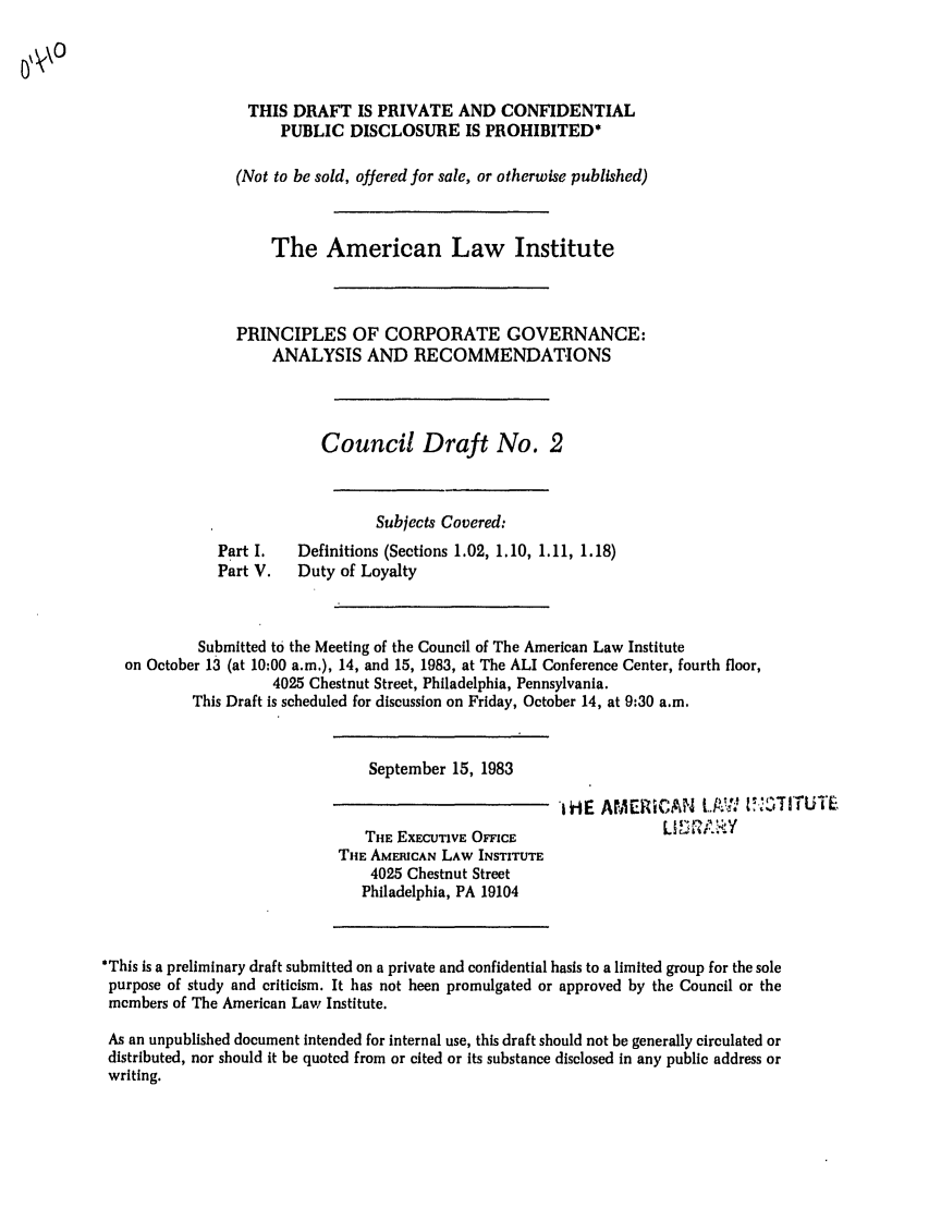 handle is hein.ali/alicgv0029 and id is 1 raw text is: THIS DRAFT IS PRIVATE AND CONFIDENTIAL
PUBLIC DISCLOSURE IS PROHIBITED*
(Not to be sold, offered for sale, or otherwise published)
The American Law Institute
PRINCIPLES OF CORPORATE GOVERNANCE:
ANALYSIS AND RECOMMENDATIONS
Council Draft No. 2
Subjects Covered:
Part I.   Definitions (Sections 1.02, 1.10, 1.11, 1.18)
Part V.   Duty of Loyalty
Submitted to the Meeting of the Council of The American Law Institute
on October 13 (at 10:00 a.m.), 14, and 15, 1983, at The ALI Conference Center, fourth floor,
4025 Chestnut Street, Philadelphia, Pennsylvania.
This Draft is scheduled for discussion on Friday, October 14, at 9:30 a.m.
September 15, 1983
i-t E A rAEPi C AiN I..   -0 ZT 11I  L
THE EXECUTIVE OFFICE                 I    R Y
THE AMEICAN LAW INSTITUTE
4025 Chestnut Street
Philadelphia, PA 19104
*This is a preliminary draft submitted on a private and confidential basis to a limited group for the sole
purpose of study and criticism. It has not been promulgated or approved by the Council or the
members of The American Law Institute.
As an unpublished document intended for internal use, this draft should not be generally circulated or
distributed, nor should It be quoted from or cited or its substance disclosed in any public address or
writing.


