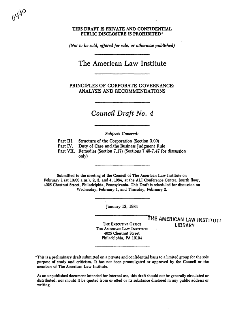 handle is hein.ali/alicgv0032 and id is 1 raw text is: THIS DRAFT IS PRIVATE AND CONFIDENTIAL
PUBLIC DISCLOSURE IS PROHIBITED*
(Not to be sold, offered for sale, or otherwise published)
The American Law Institute
PRINCIPLES OF CORPORATE GOVERNANCE:
ANALYSIS AND RECOMMENDATIONS
Council Draft No. 4

Part III.
Part IV.
Part VII.

Subjects Covered:
Structure of the Corporation (Section 3.09)
Duty of Care and.the Business Judgment Rule
Remedies (Section 7.17) (Sections 7.40-7.47 for discussion
only)

Submitted to the meeting of the Council of The American Law Institute on
February I (at 10:00 a.m.), 2, 3, and 4, 1984, at the ALI Conference Center, fourth floor,
4025 Chestnut Street, Philadelphia, Pennsylvania. This Draft is scheduled for discussion on
Wednesday, February 1, and Thursday, February 2.

January 13, 1984

THE AMERICAN LAW INSTITULI
THE ExEcuTiVE OFFICE               LIBRARY
THE AMEIUCAN LAW INSTITUTE
4025 Chestnut Street
Philadelphia, PA 19104

*This is a preliminary draft submitted on a private and confidential basis to a limited group for the sole
purpose of study and criticism. It has not been promulgated or approved by the Council or the
members of The American Law Institute.
As an unpublished document Intended for internal use, this draft should not be generally circulated or
distributed, nor should it be quoted from or cited or its substance disclosed in any public address or
writing.


