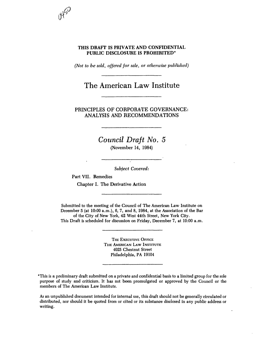 handle is hein.ali/alicgv0033 and id is 1 raw text is: THIS DRAFT IS PRIVATE AND CONFIDENTIAL
PUBLIC DISCLOSURE IS PROHIBITED*
(Not to be sold, offered for sale, or otherwise published)
The American Law Institute
PRINCIPLES OF CORPORA.TE GOVERNANCE:
ANALYSIS AND RECOMMENDATIONS
Council Draft No. 5
(November 14, 1984)
Subject Covered:
Part VII. Remedies
Chapter I. The Derivative Action
Submitted to the meeting of the Council of The American Law Institute on
December 5 (at 10:00 a.m.), 6, 7, and 8, 1984, at the Association of the Bar
of the City of New York, 42 West 44th Street, New York City.
This Draft is scheduled for discussion on Friday, December 7, at 10:00 a.m.
Tie EXECUTIVE OFFICE
TIE AMERICAN LAW INSTITUTE
4025 Chestnut Street
Philadelphia, PA 19104
*This is a preliminary draft submitted on a private and confidential basis to a limited group for the sole
purpose of study and criticism. It has not been promulgated or approved by the Council or the
members of The American Law Institute.
As an unpublished document intended for internal use, this draft should not be generally circulated or
distributed, nor should it be quoted from or cited or its substance disclosed in any public address or
writing.


