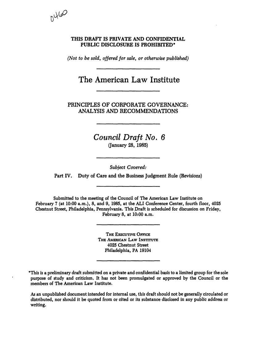 handle is hein.ali/alicgv0034 and id is 1 raw text is: THIS DRAFT IS PRIVATE AND CONFIDENTIAL
PUBLIC DISCLOSURE IS PROHIBITED*
(Not to be sold, offered for sale, or otherwise published)
The American Law Institute
PRINCIPLES OF CORPORATE GOVERNANCE:
ANALYSIS AND RECOMMENDATIONS
Council Draft No. 6
(January 28, 1985)
Subject Covered:
Part IV. Duty of Care and the Business Judgment Rule (Revisions)
Submitted to the meeting of the Council of The American Law Institute on
February 7 (at 10:00 a.m.), 8, and 9, 1985, at the ALI Conference Center, fourth floor, 4025
Chestnut Street, Philadelphia, Pennsylvania. This Draft is scheduled for discussion on Friday,
February 8, at 10:00 a.m.
THE ExEcuTVE OmCE
THE AMEuCAN LAW INSTTUTE
4025 Chestnut Street
Philadelphia, PA 19104
*This Is a preliminary draft submitted on a private and confidential basis to a limited group for the sole
purpose of study and criticism. It has not been promulgated or approved by the Council or the
members of The American Law Institute.
As an unpublished document intended for internal use, this draft should not be generally circulated or
distributed, nor should it be quoted from or cited or its substance disclosed in any public address or
writing.


