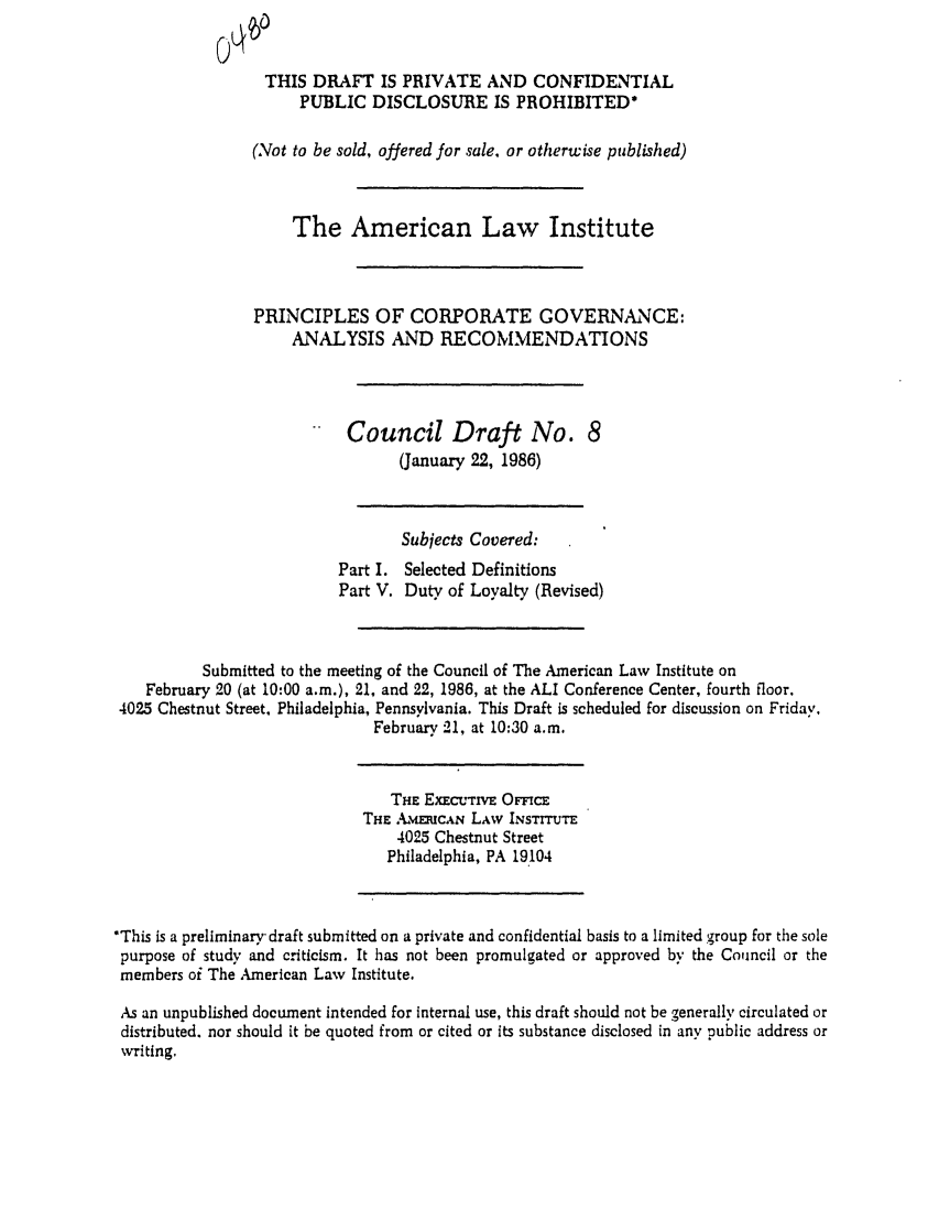 handle is hein.ali/alicgv0036 and id is 1 raw text is: THIS DRAFT IS PRIVATE AND CONFIDENTIAL
PUBLIC DISCLOSURE IS PROHIBITED*
(Not to be sold, offered for sale, or otherwise published)
The American Law Institute
PRINCIPLES OF CORPORATE GOVERNANCE:
ANALYSIS AND RECOMMENDATIONS
Council Draft No. 8
(January 22, 1986)
Subjects Covered:
Part I. Selected Definitions
Part V. Duty of Loyalty (Revised)
Submitted to the meeting of the Council of The American Law Institute on
February 20 (at 10:00 a.m.), 21, and 22, 1986, at the ALI Conference Center, fourth floor.
4025 Chestnut Street, Philadelphia, Pennsylvania. This Draft is scheduled for discussion on Friday,
February 21, at 10:30 a.m.
THE EXECuTIVE OFFICE
THE Amr CAN LAw INSTITUTE
4025 Chestnut Street
Philadelphia, PA 19104
*This is a preliminary- draft submitted on a private and confidential basis to a limited group for the sole
purpose of study and criticism. It has not been promulgated or approved by the Council or the
members of The American Law Institute.
As an unpublished document intended for internal use, this draft should not be generally circulated or
distributed, nor should it be quoted from or cited or its substance disclosed in any public address or
writing.


