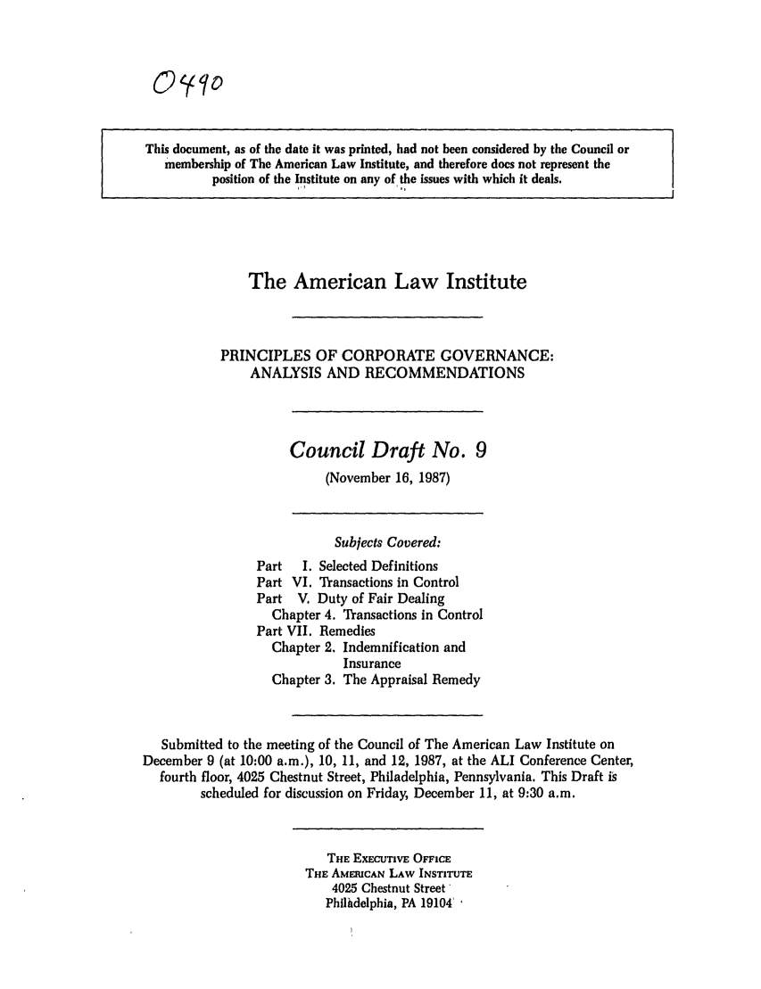 handle is hein.ali/alicgv0037 and id is 1 raw text is: O yo

This document, as of the date it was printed, had not been considered by the Council or
membership of The American Law Institute, and therefore does not represent the
position of the Institute on any of, the issues with which it deals.

The American Law Institute
PRINCIPLES OF CORPORATE GOVERNANCE:
ANALYSIS AND RECOMMENDATIONS

Council Draft No. 9
(November 16, 1987)

Subjects Covered:
Part  I. Selected Definitions
Part VI. Transactions in Control
Part V. Duty of Fair Dealing
Chapter 4. Transactions in Control
Part VII. Remedies
Chapter 2. Indemnification and
Insurance
Chapter 3. The Appraisal Remedy
Submitted to the meeting of the Council of The American Law Institute on
December 9 (at 10:00 a.m.), 10, 11, and 12, 1987, at the ALI Conference Center,
fourth floor, 4025 Chestnut Street, Philadelphia, Pennsylvania. This Draft is
scheduled for discussion on Friday, December 11, at 9:30 a.m.

THE EXECUTIVE OFFICE
THE AMERICAN LAW INSTITUTE
4025 Chestnut Street'
Philhdelphia, PA 19104'


