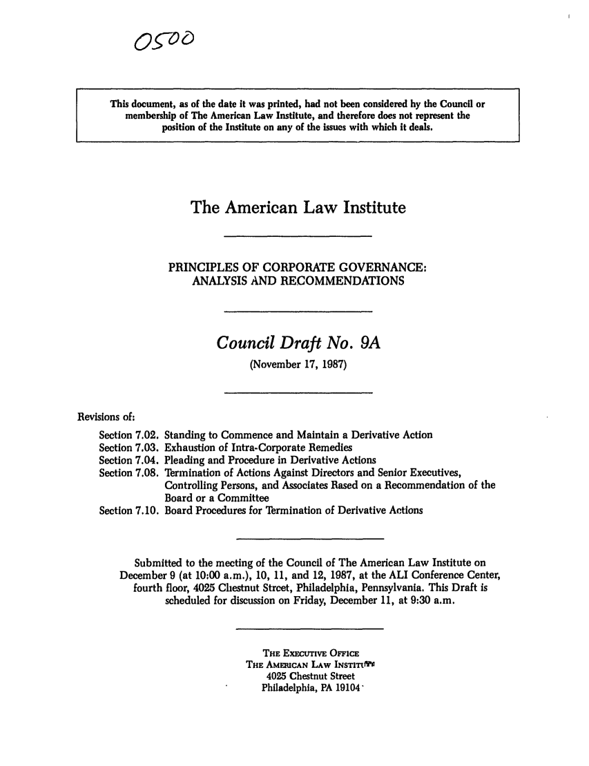 handle is hein.ali/alicgv0038 and id is 1 raw text is: This document, as of the date it was printed, had not been considered by the Council or
membership of The American Law Institute, and therefore does not represent the
position of the Institute on any of the issues with which it deals.

The American Law Institute
PRINCIPLES OF CORPORATE GOVERNANCE:
ANALYSIS AND RECOMMENDATIONS
Council Draft No. 9A
(November 17, 1987)

Revisions of:
Section 7.02.
Section 7.03.
Section 7.04.
Section 7.08.
Section 7.10.

Standing to Commence and Maintain a Derivative Action
Exhaustion of Intra-Corporate Remedies
Pleading and Procedure in Derivative Actions
Termination of Actions Against Directors and Senior Executives,
Controlling Persons, and Associates Based on a Recommendation of the
Board or a Committee
Board Procedures for Termination of Derivative Actions

Submitted to the meeting of the Council of The American Law Institute on
December 9 (at 10:00 a.m.), 10, 11, and 12, 1987, at the ALI Conference Center,
fourth floor, 4025 Chestnut Street, Philadelphia, Pennsylvania. This Draft is
scheduled for discussion on Friday, December 11, at 9:30 a.m.

THE ExECUTIvE OFFICE
THE AMERICAN LAW INSTIT1I~'
4025 Chestnut Street
Philadelphia, PA 19104'

Og-o


