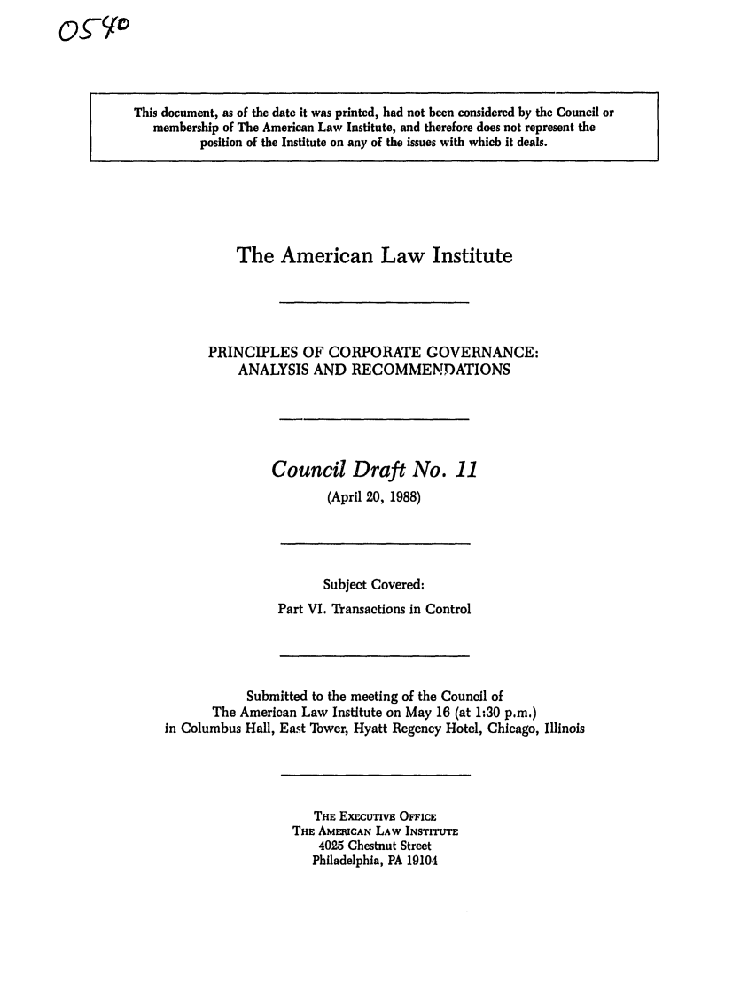 handle is hein.ali/alicgv0042 and id is 1 raw text is: This document, as of the date it was printed, had not been considered by the Council or
membership of The American Law Institute, and therefore does not represent the
position of the Institute on any of the issues with which it deals.

The American Law Institute
PRINCIPLES OF CORPORATE GOVERNANCE:
ANALYSIS AND RECOMMENDATIONS
Council Draft No. 11
(April 20, 1988)

Subject Covered:
Part VI. Transactions in Control

Submitted to the meeting of the Council of
The American Law Institute on May 16 (at 1:30 p.m.)
in Columbus Hall, East Tower, Hyatt Regency Hotel, Chicago, Illinois

THE ExCUTvE OFFicE
THE AMERICAN LAW INSTITUTE
4025 Chestnut Street
Philadelphia, PA 19104


