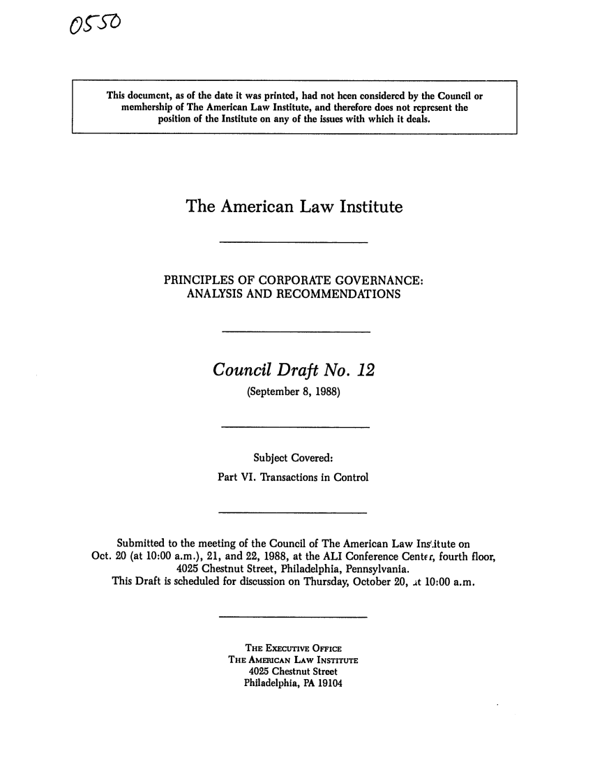 handle is hein.ali/alicgv0043 and id is 1 raw text is: This document, as of the date it was printed, had not been considered by the Council or
membership of The American Law Institute, and therefore does not represent the
position of the Institute on any of the issues with which it deals.

The American Law Institute
PRINCIPLES OF CORPORATE GOVERNANCE:
ANALYSIS AND RECOMMENDATIONS
Council Draft No. 12
(September 8, 1988)

Subject Covered:
Part VI. Transactions in Control

Submitted to the meeting of the Council of The American Law Ins'.itute on
Oct. 20 (at 10:00 a.m.), 21, and 22, 1988, at the ALI Conference Center, fourth floor,
4025 Chestnut Street, Philadelphia, Pennsylvania.
This Draft is scheduled for discussion on Thursday, October 20, at 10:00 a.m.

THE EXECUTIVE OFFICE
THE AMEICAN LAW INSTITUTE
4025 Chestnut Street
Philadelphia, PA 19104

OgSUD


