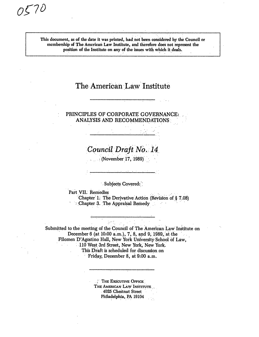 handle is hein.ali/alicgv0045 and id is 1 raw text is: This document, as of the date it was printed, had not been considered by tie Council or
membership of The American Law Institute, and therefore does not represent the
position of the Institute on any of tie issues with which it deals.

The American Law Institute
PRINCIPLES OF CORPORATE GOVERNANCE:
ANALYSIS AND RECOMMENDATIONS
Council Draft No. 14
(November'17, ,1989)-
SubJects Covered:.
Part VIi, Remedies
Chapter 1. The Derivative Acti6n (Revision of § 7.08)
.;'Chapter 3. The Appraisal Remedy
Submitted to the meeting of the Council of The AmericanLaw Institute on
December 6 (at 10:00 a.m.), 7, 8, and 9, 1989, at the
Filomen D'Agostino Hall, New York University, School of Law,
110 West 3rd Street, New York, New York.
This DIraft is scheduled for discussion on
Friday; December 8, at 9:00 a.m.

THE ExEcuTIvE OFFICE
THE AMEICAN Lkw INSTITUTE
 4025 Chestnut Street
Philadelphia, PA 19104

0or7 D


