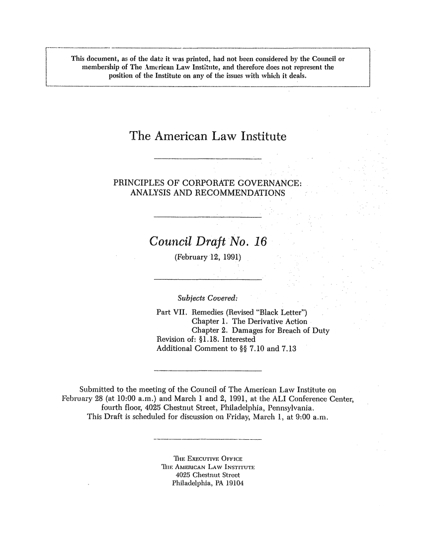 handle is hein.ali/alicgv0049 and id is 1 raw text is: This document, as of the date it was printed, had not been considered by the Council or
membership of The American Law Institute, and therefore does not represent the
position of the Institute on any of the issues with which it deals.

The American Law Institute
PRINCIPLES OF CORPORATE GOVERNANCE:
ANALYSIS AND RECOMMENDATIONS
Council Draft No. 16
(February 12, 1991)

Subjects Covered:
Part VII. Remedies (Revised Black Letter)
Chapter 1. The Derivative Action
Chapter 2. Damages for Breach of Duty
Revision of: §1.18. Interested
Additional Comment to §§ 7.10 and 7.13
Submitted to the meeting of the Council of The American Law Institute on
February 28 (at 10:00 a.m.) and March 1 and 2, 1991, at the ALI Conference Center,
fourth floor, 4025 Chestnut Street, Philadelphia, Pennsylvania,
This Draft is scheduled for discussion on Friday, March 1, at 9:00 a.m.

iE EXECUTIVE OFFICE
'IIE AMERICAN LAW INSTITUTE
4025 Chestnut Street
Philadelphia, PA 19104


