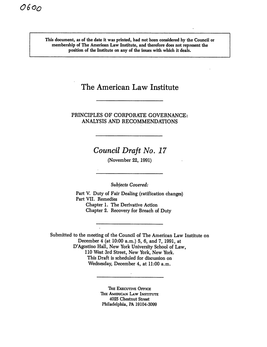 handle is hein.ali/alicgv0050 and id is 1 raw text is: This document, as of the date it was printed, had not been considered by the Council or
membership of The American Law Institute, and therefore does not represent the
position of the Institute on any of the issues with which it deals.

The American Law Institute
PRINCIPLES OF CORPORATE GOVERNANCE:
ANALYSIS AND RECOMMENDATIONS
Council Draft No. 17
(November 22, 1991)

Subjects Covered:
Part V. Duty of Fair Dealing (ratification changes)
Part VII. Remedies
Chapter 1. The Derivative Action
Chapter 2. Recovery for Breach of Duty
Submitted to the meeting of the Council of The American Law Institute on
December 4 (at 10:00 a.m.) 5, 6, and 7, 1991, at
D'Agostino Hall, New York University School of Law,
110 West 3rd Street, New York, New York.
This Draft is scheduled for discussion on
Wednesday, December 4, at 11:00 a.m.

TIHE EXECUTIVE OFFICE
MIE AMERICAN LAW INSTITUTE
4025 Chestnut Street
Philadelphia, PA 19104-3099


