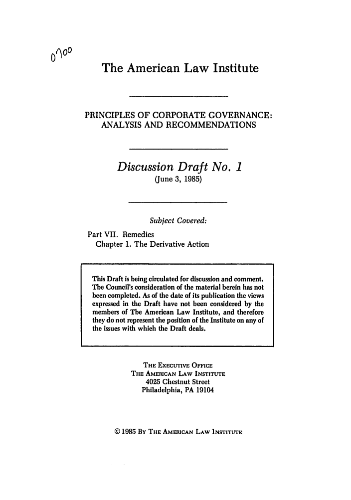handle is hein.ali/alicgv0053 and id is 1 raw text is: The American Law Institute
PRINCIPLES OF CORPORATE GOVERNANCE:
ANALYSIS AND RECOMMENDATIONS
Discussion Draft No. 1
(June 3, 1985)
Subject Covered:
Part VII. Remedies
Chapter 1. The Derivative Action

THE EXECUTIVE OFFICE
THE AMERICAN LAW INSTITUTE
4025 Chestnut Street
Philadelphia, PA 19104

© 1985 By THE AMERICAN LAW INSTITUTE

0q00

This Draft is being circulated for discussion and comment.
The Council's consideration of the material herein has not
been completed. As of the date of its publication the views
expressed in the Draft have not been considered by the
members of The American Law Institute, and therefore
they do not represent the position of the Institute on any of
the issues with which the Draft deals.


