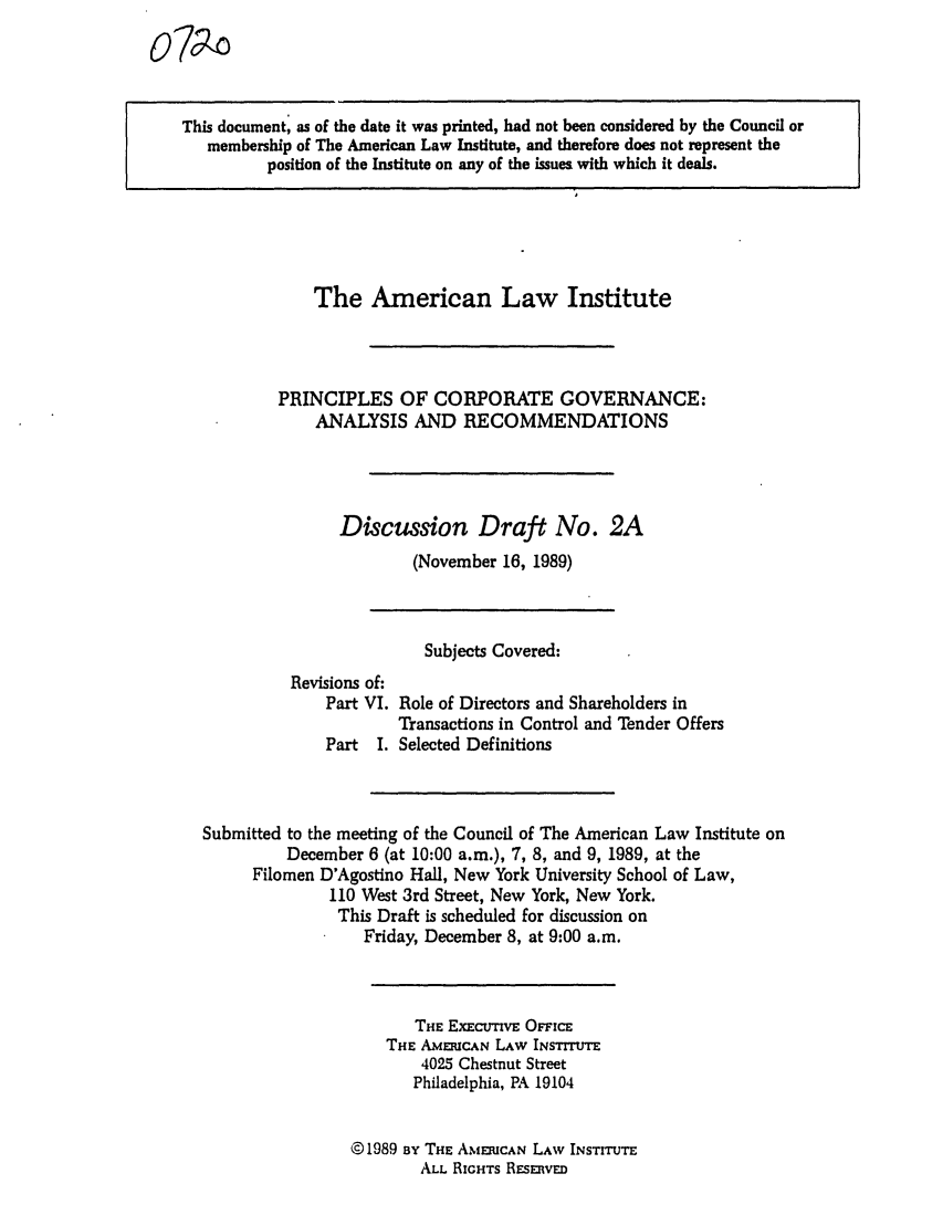 handle is hein.ali/alicgv0055 and id is 1 raw text is: o7-

This document, as of the date it was printed, had not been considered by the Council or
membership of The American Law Institute, and therefore does not represent the
position of the Institute on any of the issues with which it deals.

The American Law Institute
PRINCIPLES OF CORPORATE GOVERNANCE:
ANALYSIS AND RECOMMENDATIONS
Discussion Draft No. 2A
(November 16, 1989)

Subjects Covered:
Revisions of:
Part VI. Role of Directors and Shareholders in
Transactions in Control and Tender Offers
Part I. Selected Definitions
Submitted to the meeting of the Council of The American Law Institute on
December 6 (at 10:00 a.m.), 7, 8, and 9, 1989, at the
Filomen D'Agostino Hall, New York University School of Law,
110 West 3rd Street, New York, New York.
This Draft is scheduled for discussion on
Friday, December 8, at 9:00 a.m.
THE ExEcuTivE OFFIcE
THE AMERICAN LAW INSTITUTE
4025 Chestnut Street
Philadelphia, PA 19104
© 1989 By THE AMERICAN LAW INSTITUTE
ALL RIGHTS RESERVED


