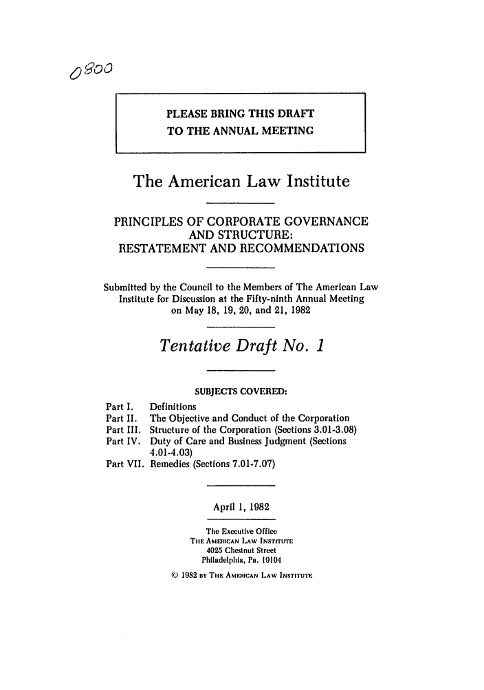 handle is hein.ali/alicgv0057 and id is 1 raw text is: PLEASE BRING THIS DRAFT
TO THE ANNUAL MEETING
The American Law Institute
PRINCIPLES OF CORPORATE GOVERNANCE
AND STRUCTURE:
RESTATEMENT AND RECOMMENDATIONS
Submitted by the Council to the Members of The American Law
Institute for Discussion at the Fifty-ninth Annual Meeting
on May 18, 19, 20, and 21, 1982
Tentative Draft No. 1
SUBJECTS COVERED:
Part I.  Definitions
Part II. The Objective and Conduct of the Corporation
Part III. Structure of the Corporation (Sections 3.01-3.08)
Part IV. Duty of Care and Business Judgment (Sections
4.01-4.03)
Part VII. Remedies (Sections 7.01-7.07)
April 1, 1982
The Executive Office
Tit. AMERICAN LAW INSTITUTE
4025 Chestnut Street
Philadelphia, Pa. 19104
( 1982 By THE AME.RICAN LAW INSTITUTE

090o


