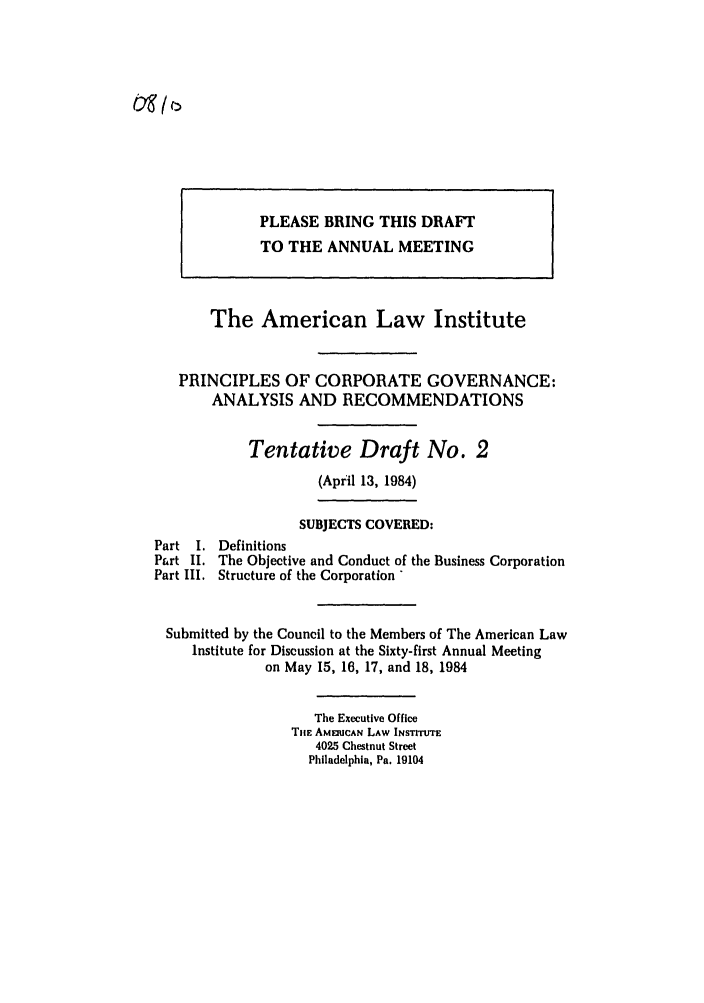 handle is hein.ali/alicgv0058 and id is 1 raw text is: PLEASE BRING THIS DRAFT
TO THE ANNUAL MEETING
The American Law Institute
PRINCIPLES OF CORPORATE GOVERNANCE:
ANALYSIS AND RECOMMENDATIONS
Tentative Draft No. 2
(April 13, 1984)
SUBJECTS COVERED:
Part I. Definitions
Part II. The Objective and Conduct of the Business Corporation
Part I. Structure of the Corporation *
Submitted by the Council to the Members of The American Law
Institute for Discussion at the Sixty-first Annual Meeting
on May 15, 16, 17, and 18, 1984
The Executive Office
THE AMEIICAN LAW INSTITUTE
4025 Chestnut Street
Philadelphia, Pa. 19104


