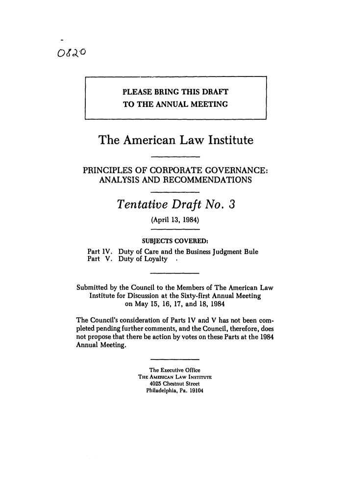 handle is hein.ali/alicgv0059 and id is 1 raw text is: PLEASE BRING THIS DRAFT
TO THE ANNUAL MEETING
The American Law Institute
PRINCIPLES OF CORPORATE GOVERNANCE:
ANALYSIS AND RECOMMENDATIONS
Tentative Draft No. 3
(April 13, 1984)
SUBJECTS COVERED:
Part IV. Duty of Care and the Business Judgment Rule
Part V. Duty of Loyalty .
Submitted by the Council to the Members of The American Law
Institute for Discussion at the Sixty-first Annual Meeting
on May 15, 16, 17, and 18, 1984
The Council's consideration of Parts IV and V has not been com-
pleted pending further comments, and the Council, therefore, does
not propose that there be action by votes on these Parts at the 1984
Annual Meeting.
The Executive Office
THE AMEnICAN LAW INSTITUTE
4025 Chestnut Street
Philadelphia, Pa. 19104


