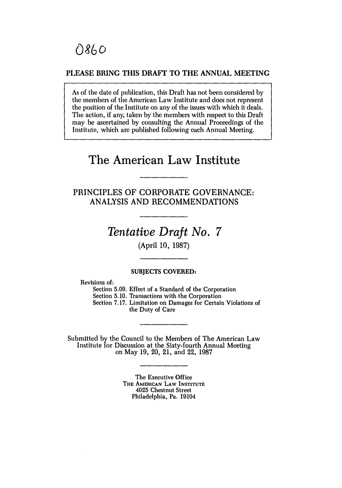 handle is hein.ali/alicgv0064 and id is 1 raw text is: 086o
PLEASE BRING THIS DRAFT TO THE ANNUAL MEETING
As of the date of publication, this Draft has not been considered by
the members of the American Law Institute and does not represent
the position of the Institute on any of the issues with which it deals.
The action, if any, taken by the members with respect to this Draft
may be ascertained by consulting the Annual Proceedings of the
Institute, which are published following each Annual Meeting.
The American Law Institute
PRINCIPLES OF CORPORATE GOVERNANCE:
ANALYSIS AND RECOMMENDATIONS

Tentative Draft No.
(April 10, 1987)

SUBJECTS COVERED:
Revisions of:
Section 5.09. Effect of a Standard of the Corporation
Section 5.10. Transactions with the Corporation
Section 7.17. Limitation on Damages for Certain Violations of
the Duty of Care
Submitted by the Council to the Members of The American Law
Institute for Discussion at the Sixty-fourth Annual Meeting
on May 19, 20, 21, and 22, 1987
The Executive Office
THE AMERICAN LAW INSTITUTE
4025 Chestnut Street
Philadelphia, Pa. 19104


