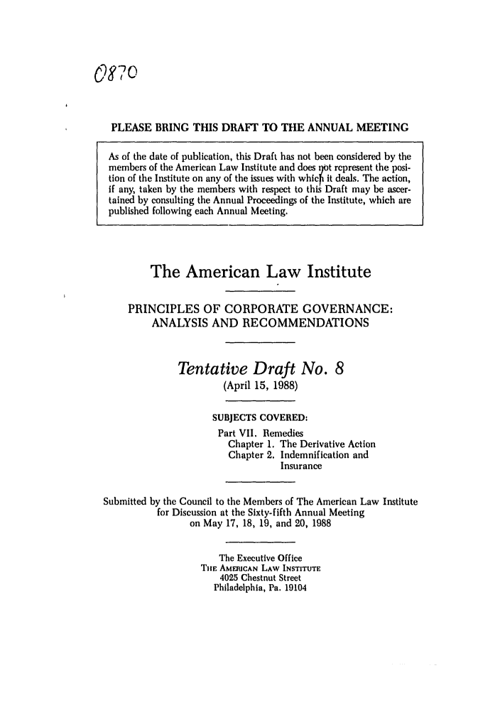 handle is hein.ali/alicgv0065 and id is 1 raw text is: o87o
PLEASE BRING THIS DRAFT TO THE ANNUAL MEETING
As of the date of publication, this Draft has not been considered by the
members of the American Law Institute and does Ijot represent the posi-
tion of the Institute on any of the issues with whic it deals. The action,
if any, taken by the members with respect to this Draft may be ascer-
tained by consulting the Annual Proceedings of the Institute, which are
published following each Annual Meeting.

The American Law Institute
PRINCIPLES OF CORPORATE GOVERNANCE:
ANALYSIS AND RECOMMENDATIONS
Tentative Draft No. 8
(April 15, 1988)
SUBJECTS COVERED:
Part VII. Remedies
Chapter 1. The Derivative Action
Chapter 2. Indemnification and
Insurance
Submitted by the Council to the Members of The American Law Institute
for Discussion at the Sixty-fifth Annual Meeting
on May 17, 18, 19, and 20, 1988
The Executive Office
TIE AMEICAN LAW INSTITUTE
4025 Chestnut Street
Philadelphia, Pa. 19104


